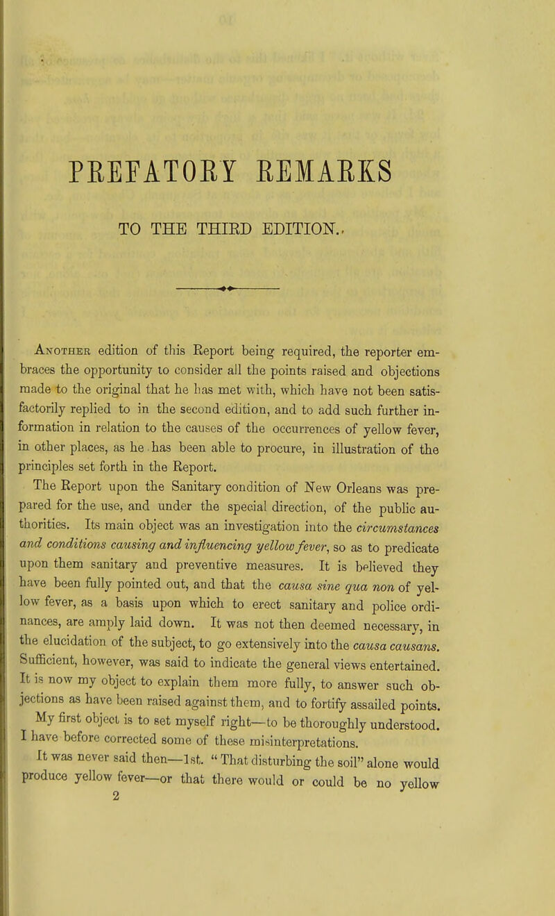PEEPATORY REMARKS TO THE THIED EDITION.. Another edition of this Report being required, the reporter em- braces the opportunity lo consider all the points raised and objections made to the original that he has met with, which have not been satis- factorily replied to in the second edition, and to add such further in- formation in relation to the causes of the occurrences of yellow fever, in other places, as he has been able to procure, in illustration of the principles set forth in the Report. The Report upon the Sanitary condition of New Orleans was pre- pared for the use, and under the special direction, of the public au- thorities. Its main object was an investigation into the circumstances and conditions causing and influencing yellow fever, so as to predicate upon them sanitary and preventive measures. It is believed they have been fully pointed out, and that the causa sine qua non of yel- low fever, as a basis upon which to erect sanitary and police ordi- nances, are amply laid down. It was not then deemed necessary, in the elucidation of the subject, to go extensively into the causa causans. Sufficient, however, was said to indicate the general views entertained. It is now my object to explain them more fully, to answer such ob- jections as have been raised against them, and to fortify assailed points. My first object is to set myself right—to be thoroughly understood. I have before corrected some of these misinterpretations. It was never said then—1st.  That disturbing the soil alone would produce yellow fever—or that there would or could be no yellow