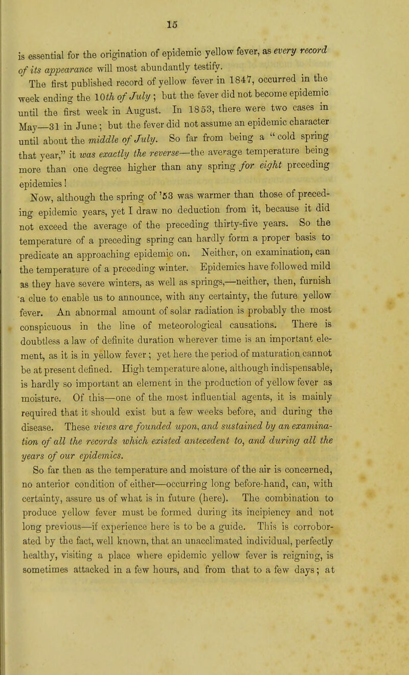 IS essential for the origination of epidemic yellow fever, as every record of its appearance will most abundantly testify. The first published record of yellow fever in 1847, occurred in the week ending the lOth of July; but the fever did not become epidemic imtil the first week in August. In 1853, there were two cases in May—31 in June; but the fever did not assume an epidemic character until about the middle of July. So far from being a cold spring that year, it was exactly the reverse—the average temperature being more than one degree higher than any spring for eight preceding epidemics! Now, although the spring of'53 was warmer than those of preced- ing epidemic years, yet I draw no deduction from it, because it did not exceed the average of the preceding thirty-five years. So the temperature of a preceding spring can hardly form a proper basis to predicate an approaching epidemic on. Neither, on examination, can the temperature of a preceding winter. Epidemics have followed mild as they have severe winters, as well as springs,—neither, then, furnish -a clue to enable us to announce, with any certainty, the future yellow fever. An abnormal amount of solar radiation is probably the most conspicuous in the line of meteorological causations. There is doubtless a law of definite duration wherever time is an important ele- ment, as it is in yellow fever; yet here the period of maturation cannot be at present defined. High temperature alone, although indispensable, is hardly so important an element in the production of yellow fever as moisture. Of this—one of the most influential agents, it is mainly required that it should exist but a few weeks before, and during the disease. These vieivs are founded upon, and sustained by an examina- tion of all the records which existed antecedent to, and during all the years of our epidemics. So far then as the temperature and moisture of the air is concerned, no anterior condition of either—occurring long before-hand, can, M'ith certainty, assure us of what is in future (here). The combination to produce yellow fever must be formed during its incipiency and not long previous—if experience here is to be a guide. This is corrobor- ated by the fact, well known, that an unacclimated individual, perfectly healthy, visiting a place where epidemic yellow fever is reigning, is sometimes attacked in a few hours, and from that to a few days; at