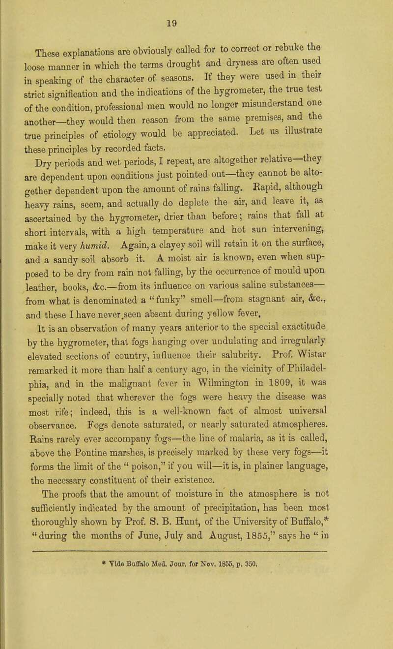 These explanations are obviously called for to correct or rebuke tte loose manner in which the terms drought and dryness are often used in speaking of the character of seasons. If they were used m their strict signification and the indications of the hygrometer, the true test of the condition, professional men would no longer misunderstand one another—they would then reason from the same premises, and the true principles of etiology would be appreciated. Let us illustrate these principles by recorded facts. Dry periods and wet periods, I repeat, are altogether relative—they are dependent upon conditions just pointed out—they cannot be alto- gether dependent upon the amount of rains falling. Rapid, although heavy rains, seem, and actually do deplete the air, and leave it, as ascertained by the hygrometer, drier than before; rains that fall at short intervals, with a high temperature and hot sun intervening, make it very humid. Again, a clayey .soil will retain it on the surface, and a sandy soil absorb it. A moist air is known, even when sup- posed to be dry from rain not falhng, by the occurrence of mould upon leather, books, &c.—from its influence on various saHne substances— from what is denominated a  funky smell—from stagnant air, &c., and these I have never,seen absent during yellow fever. It is an observation of many years anterior to the special exactitude by the hygrometer, that fogs hanging over undulating and irregularly elevated sections of country, influence their salubrity. Prof. Wistar remarked it more than half a century ago, in the vicinity of Philadel- phia, and in the malignant fever in Wilmington in 1809, it was specially noted that wherever the fogs were heavy the disease was most rife; indeed, this is a well-known fact of almost universal observance. Fogs denote saturated, or nearly saturated atmospheres. Rains rarely ever accompany fogs—the line of malaria, as it is called, above the Pontine marshes, is precisely marked by these very fogs—it forms the limit of the  poison, if you will—it is, in plainer language, the necessary constituent of their existence. The proofs that the amount of moisture in the atmosphere is not sufficiently indicated by the amount of precipitation, has been most thoroughly shown by Prof. S. B. Hunt, of the University of Buffalo,* during the months of June, July and August, 1855, says he  in • Vide Buffalo Med. Jour, for Nov. 1855, p. 350.