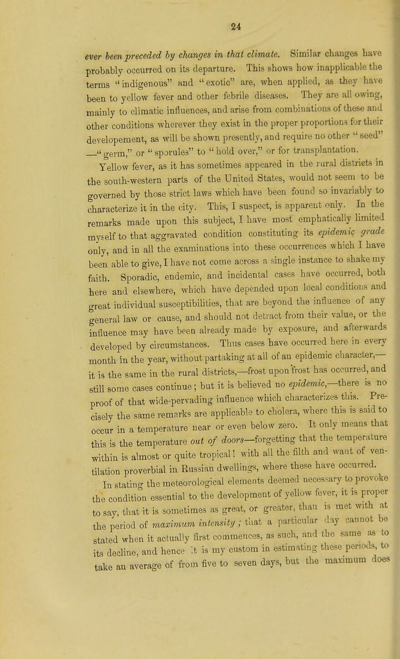 ever been preceded hy changes in that climate. Similar changes have probably occurred on its departure. This shows how inapplicable the terms indigenous and exotic are, when applied, as they have been to yellow fever and other febrile diseases. They are all owing, mainly to climatic influences, and arise from combinations of these and other conditions wherever they exist in the proper proportions for their developement, as will be shown presently, and require no other  seed — germ, or  sporules to  hold over, or for transplantation. Yellow fever, as it has sometimes appeared in the rural districts in the south-western parts of the United States, would not seem to be governed by those strict laws which have been found so invariably to characterize ii in the city. This, I suspect, is apparent only. In the remarks made upon this subject, I have most emphatically limited myself to that aggravated condition constituting its epidemic grade only, and in all the examinations into these occurrences which I have been able to give, I have not come across a single instance to shake my faith. Sporadic, endemic, and incidental cases have occurred, both here and elsewhere, which have depended upon local conditions and great individual susceptibilities, that are beyond the influence of any general law or cause, and should not detract from their value, or the influence may have been already made by exposure, and afterwards developed by circumstances. Thus cases have occurred here in every month in the year, without partaking at all of an epidemic character,— it is the same in the rural districts,—frost upon'frost has occurred, and still some cases continue; but it is believed no epidemic,-t\x^x^ is no proof of that wide-pervading influence which characterizes this. Pre- cisely the same remarks are applicable to cholera, where this is said to occur in a temperature near or even below zero. It only means that this is the temperature out of ioors-forgetting that the temperature within is almost or quite tropical! with all the filth and want of ven- tilation proverbial in Russian dwellings, where these have occurred. Instating the meteorological elements deemed necessary to provoke the condition essential to the development of yellow fever, it is proper to say, that it is sometimes as great, or greater, than is met with at the period of maximum intensity; that a particular day cannot be stated when it actually first commences, as such, and the same as to its decline, and hence it is my custom in estimating these periods, to take an average of from five to seven days, but the maximum does