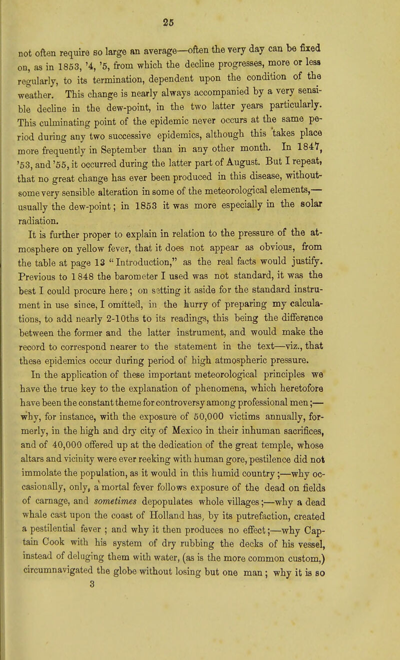 not often require so large an average—often the very day can be fixed on, as in 1853, '4, '5, from which the decUne progresses, more or less regularly, to its termination, dependent upon the condition of the weather. This change is nearly always accompanied by a very sensi- ble dechne in the dew-point, in the two latter yeare particularly. This culminating point of the epidemic never occurs at the same pe- riod during any two successive epidemics, although this takes place more frequentiy in September than in any other month. In 1847, '53, and '55, it occurred during the latter part of August. But I repeat, that no great change has ever been produced in this disease, without- some very sensible alteration in some of the meteorological elements,— usually the dew-point; in 1853 it was more especially in the solar radiation. It is further proper to explain in relation to the pressure of the at- mosphere on yellow fever, that it does not appear as obvious, from the table at page 13 Introduction, as the real facts would justify. Previous to 1848 the barometer I used was not standard, it was the best I could procure here; on setting it aside for the standard instru- ment in use since, I omitted, in the hurry of preparmg my calcula- tions, to add nearly 2-lOths to its readings, this being the difierence between the former and the latter instrument, and would make the record to correspond nearer to the statement in the text—viz., that these epidemics occur during period of high atmospheric pressure. In the application of these important meteorological principles we have the true key to the explanation of phenomena, which heretofore have been the constant theme for controversy among professional men;— why, for instance, with the exposure of 50,000 victims annually, for- merly, in the high and dry city of Mexico in their inhuman sacrifices, and of 40,000 offered up at the dedication of the great temple, whose altars and vicinity were ever reeking with human gore, pestilence did not immolate the population, as it would in this humid country;—why oc- casionally, only, a mortal fever follows exposure of the dead on fields of carnage, and sometimes depopulates whole villages;—why a dead whale cast upon the coast of Holland has, by its putrefaction, created a pestilential fever ; and why it then produces no efiect;—why Cap- tain Cook with his system of dry rubbing the decks of his vessel, instead of deluging them with water, (as is the more common custom,) circumnavigated the globe without losing but one man; why it is so 3