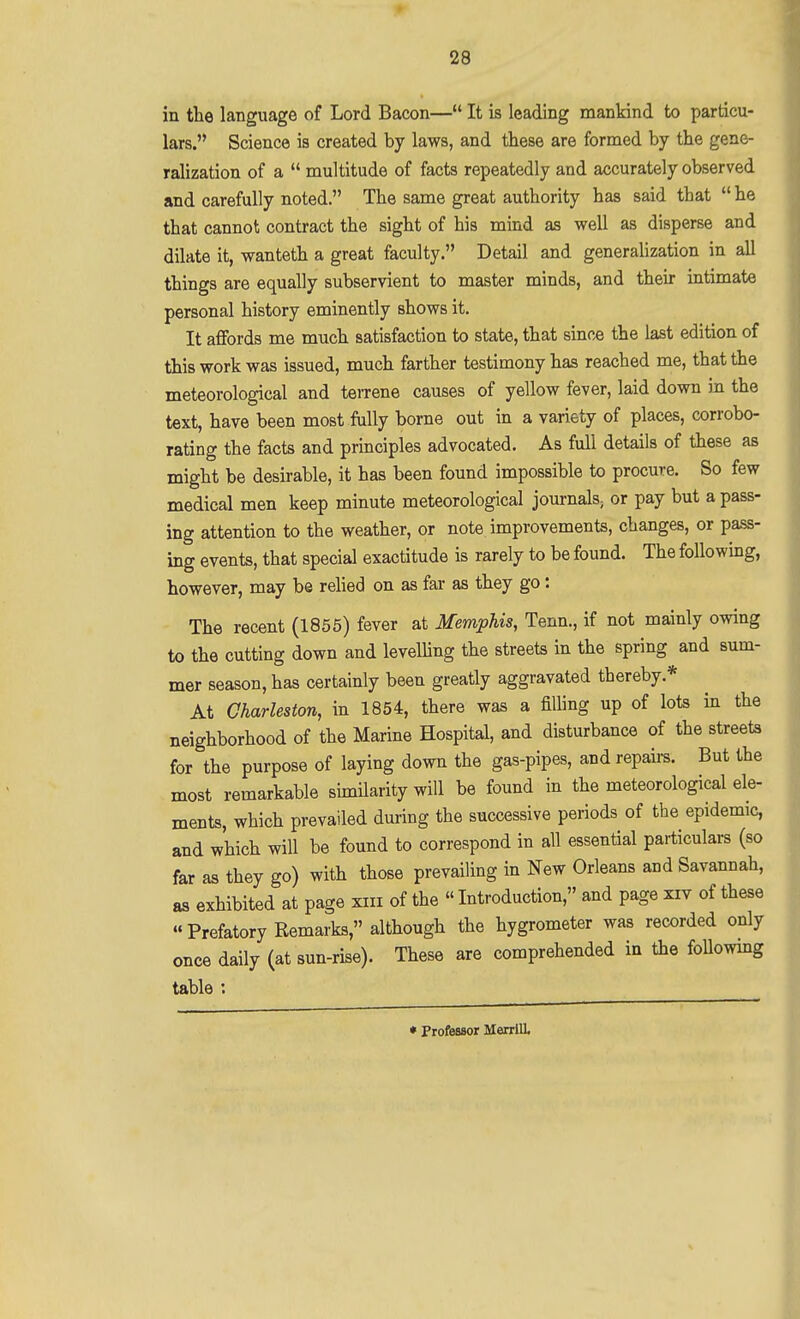 in the language of Lord Bacon— It is leading mankind to particu- lars. Science is created by laws, and these are formed by the gene- ralization of a  multitude of facts repeatedly and accurately observed and carefully noted. The same great authority has said that  he that cannot contract the sight of his mind as well as disperse and dilate it, wanteth a great faculty. Detail and generaUzation in all things are equally subservient to master minds, and their intimate personal history eminently shows it. It affords me much satisfaction to state, that since the last edition of this work was issued, much farther testimony has reached me, that the meteorological and tereene causes of yellow fever, laid down in the text, have been most fully borne out in a variety of places, corrobo- rating the facts and principles advocated. As full details of these as might be desirable, it has been found impossible to procure. So few medical men keep minute meteorological journals-, or pay but a pass- ing attention to the weather, or note improvements, changes, or pa.ss- ing events, that special exactitude is rarely to be found. The following, however, may be rehed on as far as they go: The recent (1855) fever at Memphis, Tenn., if not mainly owing to the cutting down and levelling the streets in the spring and sum- mer season, has certainly been greatly aggravated thereby.* At Charleston, in 1854, there was a filling up of lots in the neighborhood of the Marine Hospital, and disturbance of the streets for the purpose of laying down the gas-pipes, and repairs. But the most remarkable similarity will be found in the meteorological ele- ments, which prevailed during the successive periods of the epidemic, and which will be found to correspond in all essential particulars (so far as they go) with those prevailing in New Orleans and Savannah, as exhibited at page xiii of the  Introduction, and page xiv of these Prefatory Remarks, although the hygrometer was recorded only once daily (at sun-rise). These are comprehended in the foUowmg table ; ♦ Professor Merrill.