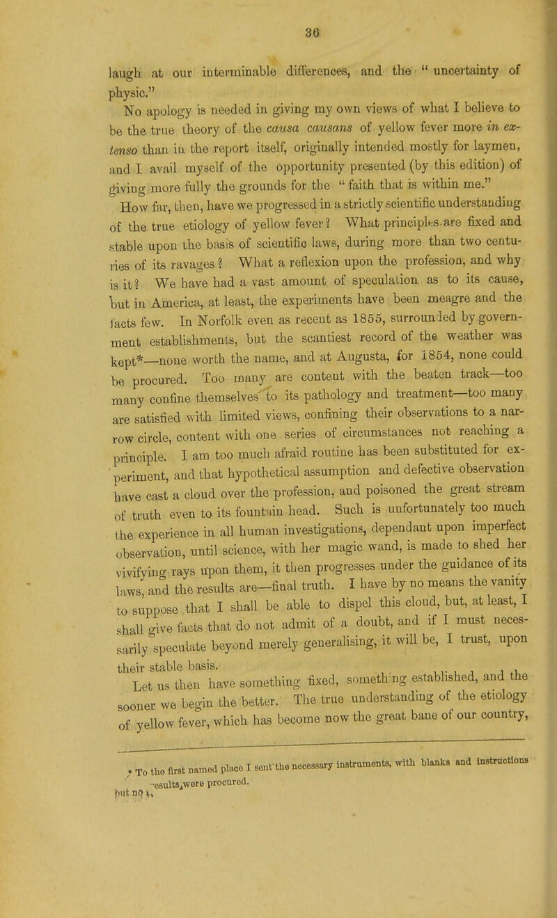 laugh at our interminable differences, and the  uncertainty of physic. No apology is needed in giving my own views of what I believe to be the true theory of the causa causans of yellow fever more in ex- tenso than in the report itself, originally intended mostly for laymen, and I avail myself of the opportunity presented (by this edition) of giving imore fully the grounds for the  faith that is within me. How far, then, have we progressed in a strictly scientific understaadiug of the true etiology of yellow fever? What principks ars fixed and stable upon the basis of scientific laws, during more than two centu- lies of its ravages ? What a reflexion upon the profession, and why is it? We have had a vast amount of speculalion as to its cause, but in America, at least, the experiments have been meagre and the Jacts few. In Norfolk even as recent as 1855, surrounded by govern- ment estabUshments, but the scantiest record of the weather was i.ept*_none worth the name, and at Augusta, for 1854, none could be procured. Too many are content with the beaten track—too many confine themselves to its pathology and treatment—too many are satisfied with hmited views, confining their observations to a nar- row circle, content with one series of circumstances not reaching a principle. I am too much afraid routine has been substituted for ex- ■ periment, and that hypothetical assumption and defective observation have cast a cloud over the profession, and poisoned the great stream of truth even to its fountain head. Such is unfortunately too much the experience in all human investigations, dependant upon imperfect observation, until science, with her magic wand, is made to shed her vivifying rays upon them, it then progresses under the guidance of its laws and the results are-final truth. I have by no means the vamty to suppose that I shall be able to dispel this cloud, but, at least, I shall give facts that do not admit of a doubt, and if I must neces- sarily speculate beyond merely generalising, it wiU be, I trust, upon their stable basis. i Let us then have something fixed, someth ng established, and the sooner we begin the better. The true understanding of the etiology of yellow fever, which has become now the great bane of our country. , To the first named place I senfthe necessary instrument, with hlanks and instrnotlons ■•esultftiWere proeurod.