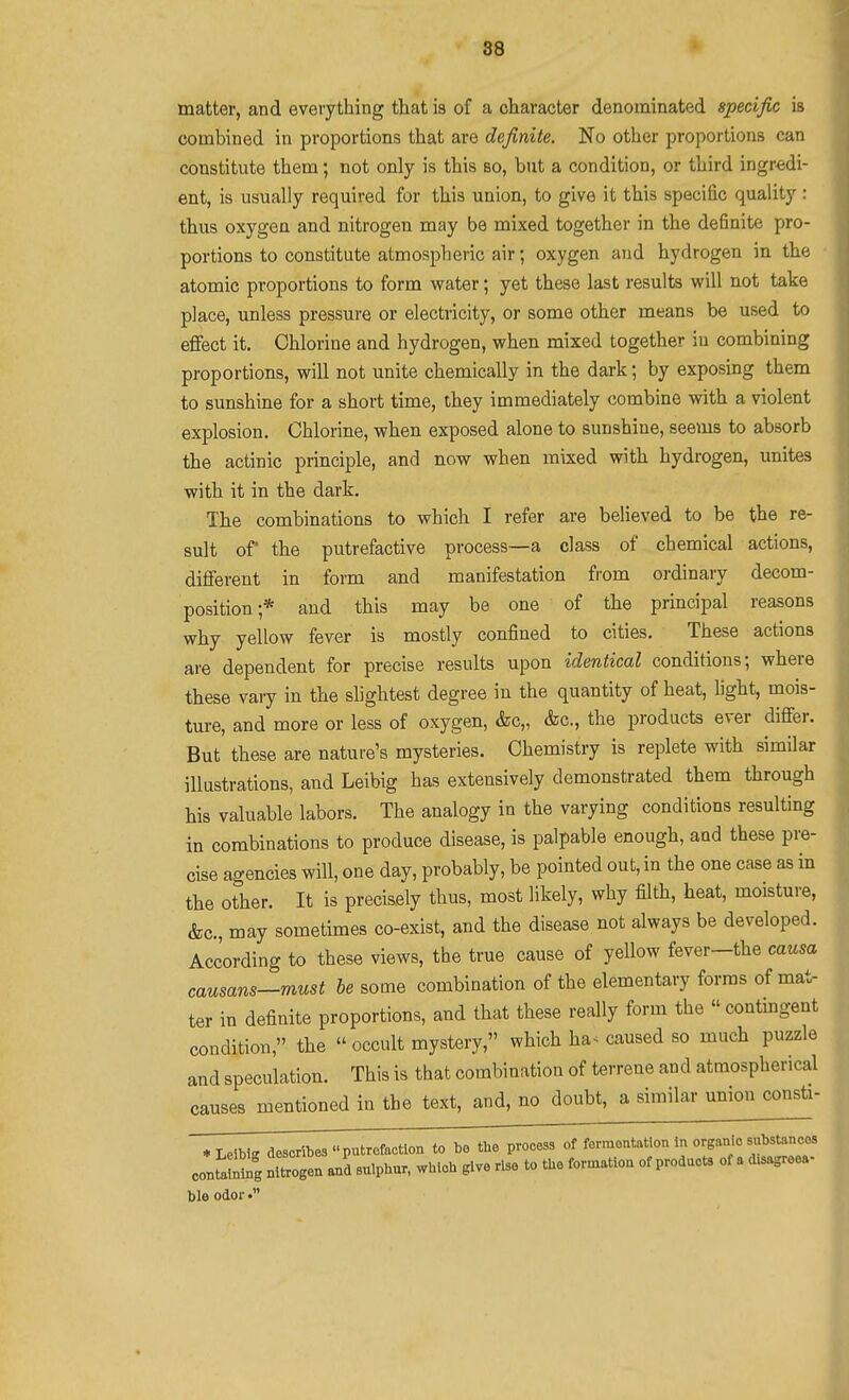 matter, and everything that is of a character denominated specific is combined in proportions that are definite. No other proportions can constitute them; not only is this so, but a condition, or third ingredi- ent, is usually required for this union, to give it this specific quality : thus oxygen and nitrogen may be mixed together in the definite pro- portions to constitute atmospheric air; oxygen and hydrogen in the atomic proportions to form water; yet these last results will not take place, unless pressure or electricity, or some other means be used to effect it. Chlorine and hydrogen, when mixed together in combining proportions, will not unite chemically in the dark; by exposing them to sunshine for a short time, they immediately combine with a violent explosion. Chlorine, when exposed alone to sunshine, seems to absorb the actinic principle, and now when mixed with hydrogen, unites with it in the dark. The combinations to which I refer are believed to be the re- sult of the putrefactive process—a class of chemical actions, different in form and manifestation from ordinary decom- position;* and this may be one of the principal reasons why yellow fever is mostly confined to cities. These actions are dependent for precise results upon identical conditions; where these vaiy in the slightest degree in the quantity of heat, light, mois- ture, and more or less of oxygen, &c„ &c., the products ever differ. But these are nature's mysteries. Chemistry is replete with similar illustrations, and Leibig has extensively demonstrated them through his valuable labors. The analogy in the varying conditions resulting in combinations to produce disease, is palpable enough, and these pre- cise agencies will, one day, probably, be pointed out, in the one case as in the other. It is precisely thus, most likely, why filth, heat, moisture, &c., may sometimes co-exist, and the disease not always be developed. According to these views, the true cause of yellow fever-the causa causans—must be some combination of the elementary forms of mat- ter in definite proportions, and that these really form the contingent condition, the » occult mystery, which ha< caused so much puzzle and speculation. This is that combination of terrene and atmospherical causes mentioned in the text, and, no doubt, a similar union consti- * Leibig describes putrefaction to be tbe process of fermentation in organic substances conS nltogen suipbur. wbiob give rise to the foroxation of products of a disagrees- ble odor •