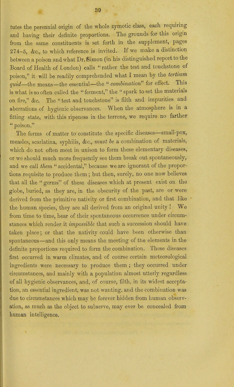 tutes the perennial origin of the whole zymotic class, each requiring and having their definite proportions. The grounds for this origin from the same constituents is set forth in the supplement, pages 274-5, &c., to which reference is invited. If we make a distinction between a poison and what Dr. Simon (in his distinguished report to the Board of Health of London) calls rather the test and touchstone of poison, it will be readily comprehended what I mean by the tertium quid—the means—the essential—the  combination' for effect. This is what is so often called the  ferment, the  spark to set the materials on fire, &c. The  test and touchstone is filth and impurities and aberrations of hygienic observances. When the atmosphere is in a fitting state, with this ripeness in the terrene, we require no farther  poison. The forms of matter to constitute the specific diseases—small-pox, measles, scarlatina, syphilis, &c., must be a combination of materials, which do not often meet in unison to form these elementary diseases, or we should much more frequently see them break out spontaneously, and we call them  accidental, because we are ignorant of the propor- tions requisite to produce them ; but then, surely, no one now believes that all the  germs of these diseases which at present exist on the globe, buried, as they are, in the obscurity of the past, are or were derived from the primitive nativity or first combination, and that like  the human species, they are all derived from an original unity ! We from time to time, hear of their spontaneous occurience under circum- stances which render it impossible that such a succession should have taken place; or that the nativity could have been otherwise than spontaneous—and this only means the meeting of the elements in the definite proportions required to form the combination. These diseases first occurred in warm climates, and of course certain meteorological ingredients were necessary to produce them ; they occurred under circumstances, and mainly with a population almost utterly regardless of all hygienic observances, and, of course, filth, in its widest accepta- tion, an essential ingi'edient, was not wanting, and the combination was due to cii'cumstances which may be forever hidden fi'om human observ- ation, as much as the object to subserve, may ever be concealed fi'om human intelligence.