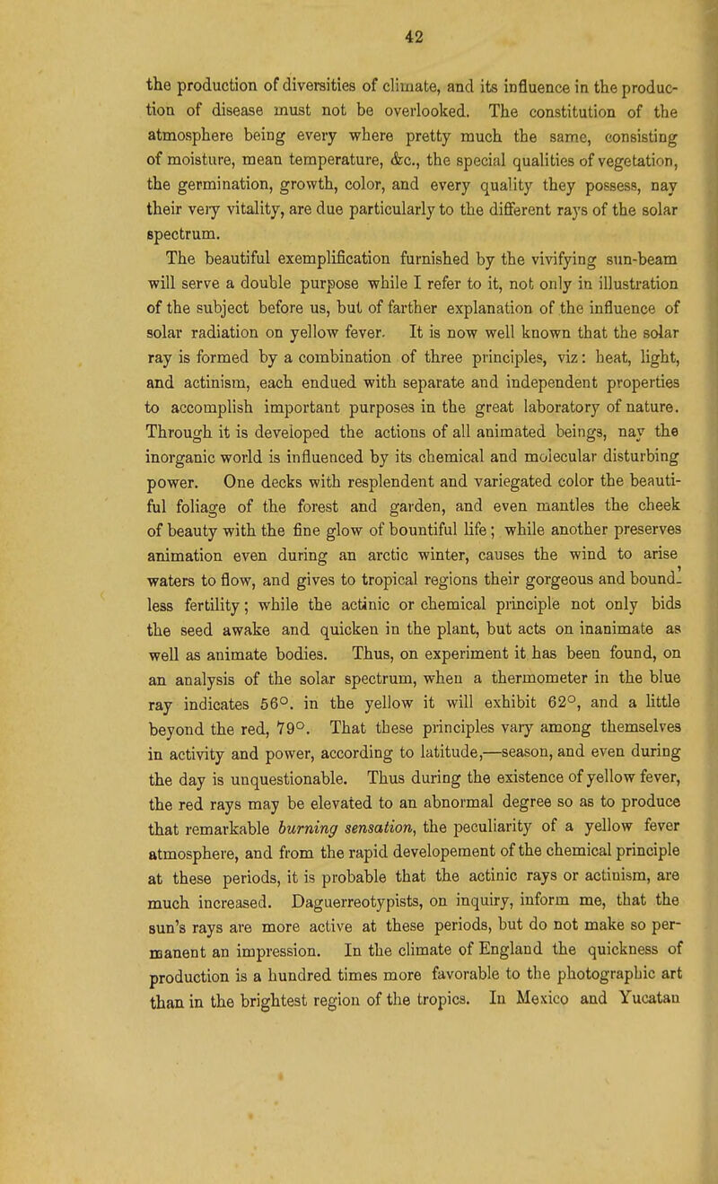 the production of diversities of cliuiate, and its influence in the produc- tion of disease must not be overlooked. The constitution of the atmosphere being every where pretty much the same, consisting of moisture, mean temperature, &c., the special qualities of vegetation, the germination, growth, color, and every quality they possess, nay their vejy vitality, are due particularly to the different rays of the solar spectrum. The beautiful exemplification furnished by the viAafying sun-beam will serve a double purpose while I refer to it, not only in illustration of the subject before us, but of farther explanation of the influence of solar radiation on yellow fever. It is now well known that the solar ray is formed by a combination of three principles, viz: heat, light, and actinism, each endued with separate and independent properties to accomplish important purposes in the great laboratory of nature. Through it is developed the actions of all animated beings, nay the inorganic world is influenced by its chemical and molecular disturbing power. One decks with resplendent and variegated color the beauti- ful foliage of the forest and garden, and even mantles the cheek of beauty with the fine glow of bountiful life; while another preserves animation even during an arctic winter, causes the wind to arise waters to flow, and gives to tropical regions their gorgeous and bound, less fertility; while the actinic or chemical principle not only bids the seed awake and quicken in the plant, but acts on inanimate as well as animate bodies. Thus, on experiment it has been found, on an analysis of the solar spectrum, when a thermometer in the blue ray indicates 56°. in the yellow it will exhibit 62°, and a httle beyond the red, Y9°. That these principles vaiy among themselves in activity and power, according to latitude,—season, and even during the day is unquestionable. Thus during the existence of yellow fever, the red rays may be elevated to an abnormal degree so as to produce that remarkable burning sensation, the peculiarity of a yellow fever atmosphere, and from the rapid developement of the chemical principle at these periods, it is probable that the actinic rays or actinism, are much increased. Daguerreotypists, on inquiry, inform me, that the sun's rays are more active at these periods, but do not make so per- manent an impression. In the climate of England the quickness of production is a hundred times more favorable to the photographic art than in the brightest region of the tropics. In Mexico and Yucatan