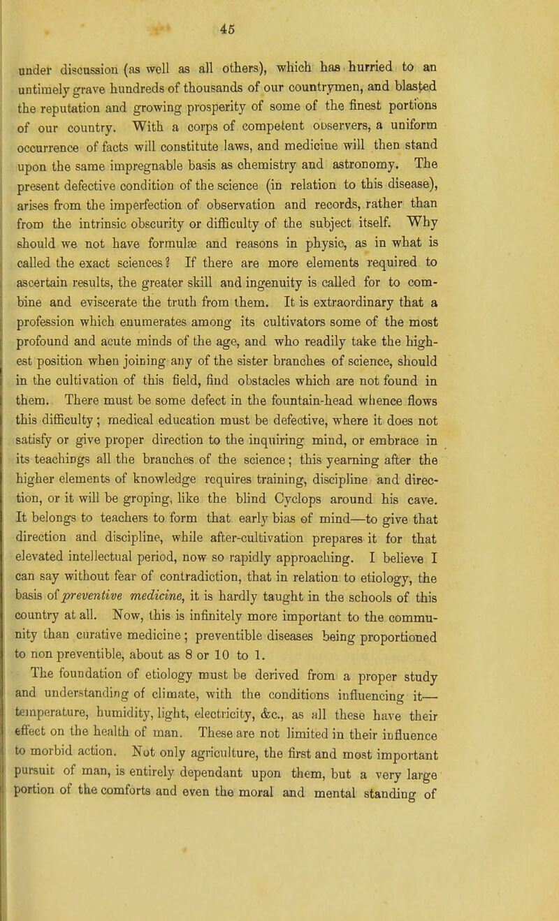 46 under discussion (as well as all others), which has hurried to an untimely grave hundreds of thousands of our countrymen, and blasted the reputation and growing prosperity of some of the finest portions of our country. With a corps of competent oDservers, a uniform • occurrence of facts will constitute laws, and medicine will then stand -•upon the same impregnable basis as chemistry and astronomy. The present defective condition of the science (in relation to this disease), arises from the imperfection of observation and records, rather than from the intrinsic obscurity or difficulty of the subject itself. Why should we not have formulae and reasons in physic, as in what is called the exact sciences ? If there are more elements required to ascertain results, the greater skill and ingenuity is called for to com- bine and eviscerate the truth from ihem. It is extraordinary that a profession which enumerates among its cultivators some of the most profound and acute minds of the age, and who readily take the high- est position when joining any of the sister branches of science, should in the cultivation of this field, find obstacles which are not found in them. There must be some defect in the fountain-head whence flows this difficulty ; medical education must be defective, where it does not satisfy or give proper direction to the inquiring mind, or embrace in its teachings all the branches of the science; this yearning after the higher elements of knowledge requires training, discipline and direc- tion, or it will be groping, Hke the blind Cyclops around his cave. It belongs to teachers to form that early bias of mind—to give that direction and discipline, while after-cultivation prepares it for that elevated intellectual period, now so rapidly approaching. I believe I can say without fear of contradiction, that in relation to etiology, the basis preventive medicine, it is hardly taught in the schools of this country at all. Now, this is infinitely more important to the commu- nity than curative medicine ; preventible diseases being proportioned to non preventible, about as 8 or 10 to 1. The foundation of etiology must be derived from a proper study and understanding of climate, with the conditions influencing it— temperature, humidity, light, electricity, &c., as all these have their fcflect on the health of man. These are not limited in their influence to morbid action. Not only agriculture, the first and most important pursuit of man, is entirely dependant upon them, but a very large portion of the comforts and even the moral and mental standing of