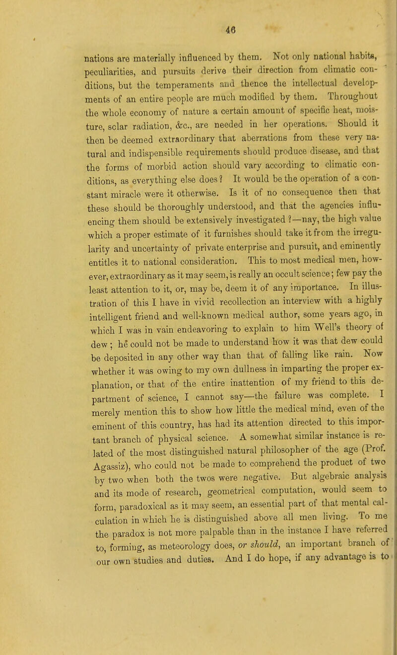 nations are materially influenced by them. Not only national habita, peculiarities, and pursuits derive their direction from climatic con- ditions, but the temperaments and thence the intellectual develop- ments of an entire people are much modified by them. Throughout the whole economy of nature a certain amount of specific heat, mois- ture, solar radiation, &c., are needed in her operations. Should it then be deemed extraordinary that aberrations from these very na- tural and indispensible requirements should produce disease, and that the forms of morbid action should vary according to climatic con- ditions, as everything else does ? It would be the operation of a con- stant miracle were it otherwise. Is it of no consequence then that these should be thoroughly understood, and that the agencies influ- encing them should be extensively investigated ?—nay, the high value which a proper estimate of it furnishes should take it from the irregu- larity and uncertainty of private enterprise and pursuit, and eminently entitles it to national consideration. This to most medical men, how- ever, extraordinaiy as it may seem, is really an occult science; few pay the least attention to it, or, may be, deem it of any importance. In illus- tration of this I have in vivid recollection an interview with a highly intelligent friend and well-known medical author, some years ago, in which I was in vain endeavoring to explain to him Well's theory of dew ; he could not be made to understand how it was that dew could be deposited in any other way than that of falling like rain. Now whether it was owing to my own dullness in imparting the proper ex- planation, or that of the entire inattention of my friend to this de- partment of science, I cannot say—the failure was complete. I merely mention this to show how little the medical mind, even of the eminent of this country, has had its attention directed to this impor- tant branch of physical science. A somewhat similar instance is re- lated of the most distinguished natural philosopher of the age (Prof. Agassiz), who could not be made to comprehend the product of two by two when both the twos were negative. But algebraic analysis and its mode of research, geometrical computation, would seem to form, paradoxical as it may seera, an essential part of that mentiil cal- culation in which he is distinguished above all men living. To me the paradox is not more palpable than in the instance I have referred to, forming, as meteorology does, or should, an important branch of our own studies and duties. And I do hope, if any advantage is to i