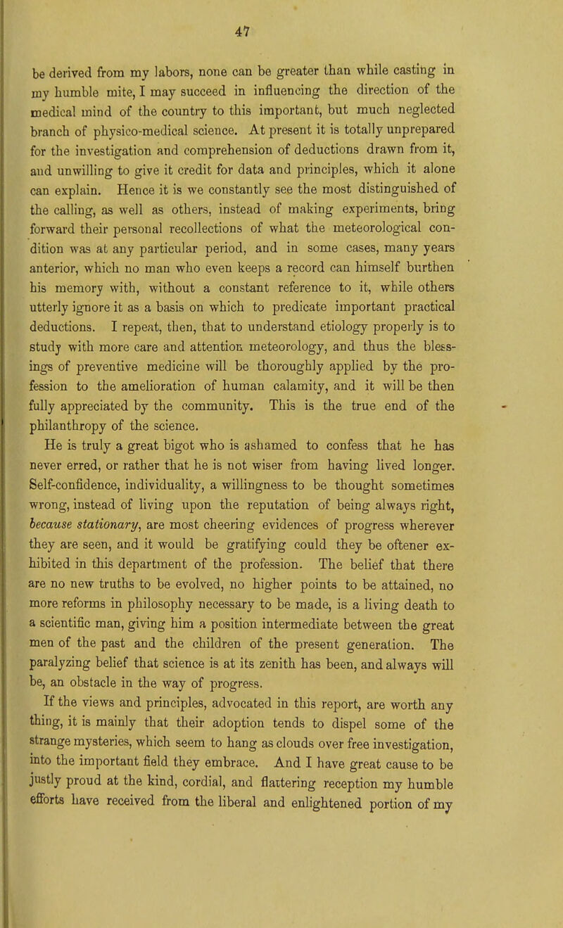 be derived from my labors, none can be greater than while casting in my humble mite, I may succeed in influencing the direction of the medical mind of the coimtry to this important, but much neglected branch of physico-medical science. At present it is totally unprepared for the investigation and comprehension of deductions drawn from it, and unwilling to give it credit for data and principles, which it alone can explain. Hence it is we constantly see the most distinguished of the calling, as well as others, instead of making experiments, bring forward their personal recollections of what the meteorological con- dition was at any particular period, and in some cases, many years anterior, which no man who even keeps a record can himself burthen his memory with, without a constant reference to it, while others utterly ignore it as a basis on which to predicate important practical deductions. I repeat, then, that to understand etiology properly is to studj with more care and attention meteorology, and thus the bless- ings of preventive medicine will be thoroughly applied by the pro- fession to the amelioration of human calamity, and it will be then fully appreciated by the community. This is the true end of the philanthropy of the science. He is truly a great bigot who is ashamed to confess that he has never erred, or rather that he is not wiser from having lived longer. Self-confidence, individuality, a willingness to be thought sometimes wrong, instead of living upon the reputation of being always right, because stationary, are most cheering evidences of progress wherever they are seen, and it would be gratifying could they be oftener ex- hibited in this department of the profession. The belief that there are no new truths to be evolved, no higher points to be attained, no more reforms in philosophy necessary to be made, is a living death to a scientific man, giving him a position intermediate between the great men of the past and the children of the present generarion. The paralyzing belief that science is at its zenith has been, and always will be, an obstacle in the way of progress. If the views and principles, advocated in this report, are worth any thing, it is mainly that their adoption tends to dispel some of the strange mysteries, which seem to hang as clouds over free investigation, into the important field they embrace. And I have great cause to be justly proud at the kind, cordial, and flaitering reception my humble efforts have received from the liberal and enlightened portion of my