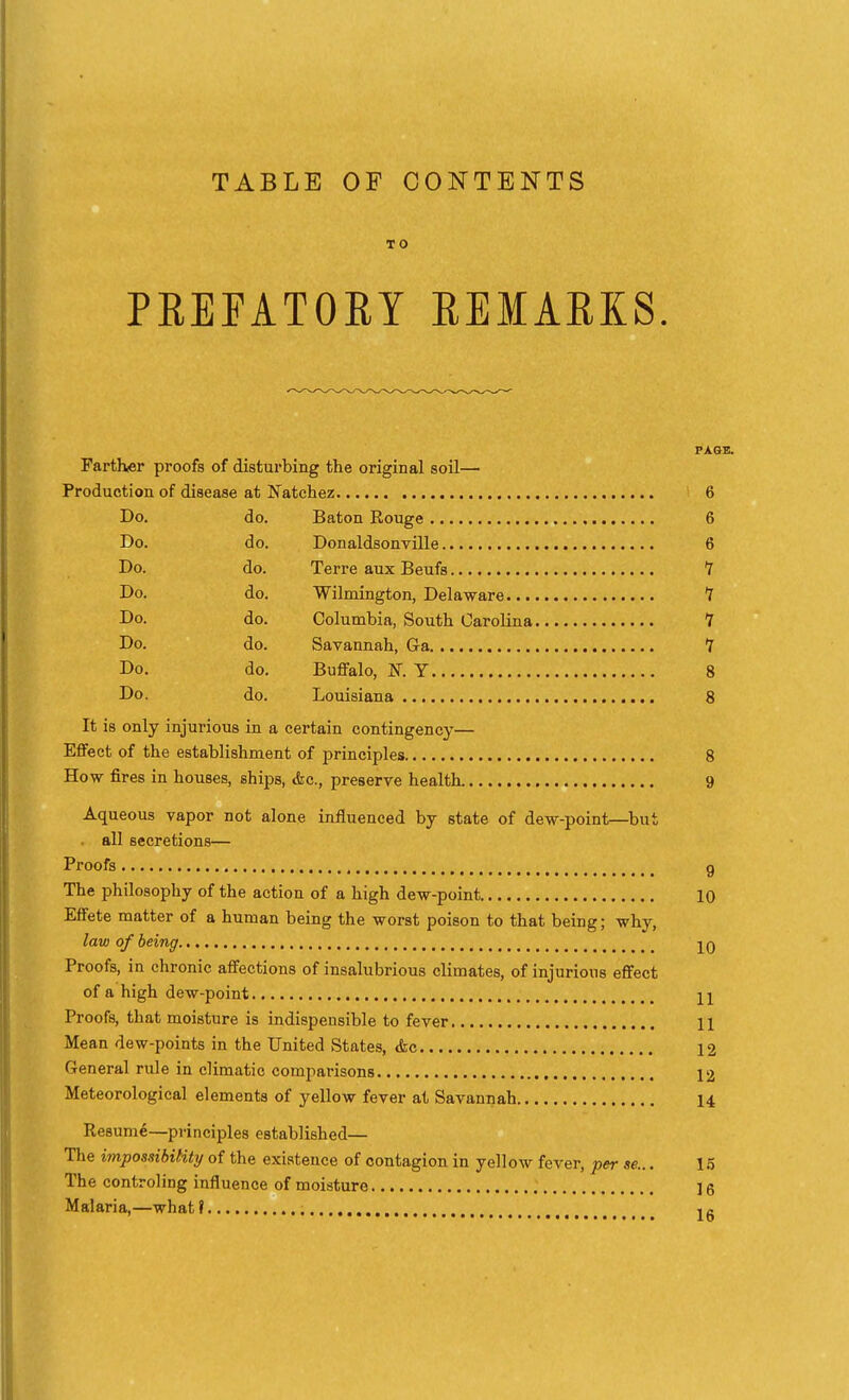TABLE OF CONTENTS TO PREFATOEY EEMARKS. PAGE. Farther proofs of disturbing the original soil— Production of disease at Natchez 6 Do. do. Baton Rouge 6 Do. do. Donaldsonville 6 Do. do. Terre aux Beufs 7 Do. do. Wilmington, Delaware 7 Do. do. Columbia, South OaroUna 1 Do. do. Savannah, Ga 7 Do. do. Buffalo, K Y 8 Do. do. Louisiana 8 It is only injurious in a certain contingency— Effect of the establishment of principles 8 How fires in houses, ships, Ac, preserve health 9 Aqueous vapor not alone influenced by state of dew-point—but all secretions— Proofs g The philosophy of the action of a high dew-point 10 Effete matter of a human being the worst poison to that being; why, law of being -j^q Proofs, in chronic affections of insalubrious climates, of injurious effect of a high dew-point n Proofs, that moisture is indispensible to fever 11 Mean dew-points in the United States, <fec 12 General rule in climatic comparisons 12 Meteorological elements of yellow fever at Savannah 14 Resume—principles established— The impossibility of the existence of contagion in yellow fever, per se... 15 The controling influence of moisture 16 Malaria,—what f , c