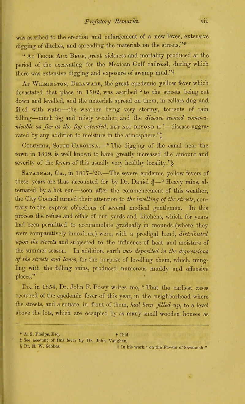 was ascribed to the erection and enlargement of a new levee, extensive digging of ditches, and spreading the materials on the streets.* At Terre Aux Beuf, great sickness and mortality produced at the period of the excavating for the Mexican Gulf railroad, during which there was extensive digging and exposure of swamp mud.f At Wilmington, Delaware, the great epedemic yellow fever which devastated that place in 1802, was ascribed to the streets being cut down and levelled, and the materials spread on them, in cellars dug and filled with water—the weather being very stormy, torrents of rain falling—much fog and misty weather, and the disease seemed commu- nicable as far as the fog extended, but not beyond it !—disease aggra- vated by any addition to moisture in the atmosphere.^ Columbia, South Carolina.— The digging of the canal near the town in 1819, is well known to have greatly increased the amount and severity of the fevers of this usually very healthy locality.§ Savannah, Ga., in 1817-20.—The severe epidemic yellow fevers of these years are thus accounted for by Dr. Daniel :|—Heavy rains, al- ternated by a hot sun—soon after the commencement of this weather, the City Council turned their attention to the levelling of the streets, con- trary to the express objections of several medical gentlemen. In this process the refuse and offals of our yards and kitchens, which, for years had been permitted to accummulate gradually in mounds (where they were comparatively innoxious,) were, with a prodigal hand, distributed upon the streets and subjected to the influence of heat and moisture of the summer season. In addition, earth was deposited in the depressions of the streets and lanes, for the purpose of levelling them, which, ming- ling with the falling rains, produced numerous muddy and offensive places. Do., in 1854, Dr. John F. Posey writes me, That the earliest cases occurred of the epedemic fever of this year, in the neighborhood where the streets, and a square in front of them, had been filled up, to a level above the lots, which are occupied by as many small wooden houses as * a. S. Phelps, Esq. + Ibid. X See account of this fever by Dr. John Vaughan. § Dr. N. W. Glbbea. || In his work on the Fevers of Savannah.