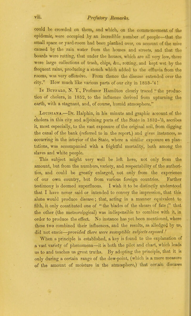 could be crowded on them, and which, on Uie commencement of the epidemic, were occupied ,by an incredible number of people—that the small space or yard-room had been planked over, on account of the mire caused by the rain water from the houses and streets, and that the boards were rotting, that under the houses, which are all very low, there were large collections of trash, chips, &c., rotting, and kept wet by the frequent rains, producing a stench which added to the effluvia from the rooms, was very offensive. From thence the disease extended over the city. How much like various parts of our city in 1853-'4 ! In Buffalo, N. Y., Professor Hamilton clearly traced  the produc- tion of cholera, in 1852, to the influence derived from upturning the earth, with a stagnant, and, of course, humid atmosphere. Louisiana.—Dr. Halphin, in his minute and graphic account of the cholera in this city and adjoining parts of the State in 1832-3, ascribes it, most especially, to the vast exposure of the original soil, from digging the canal of the bank (referred to in the report,) and gives instances, as occmTing in the interior of the State, where a sirhilar exposui'e on plan- tations, was accompanied with a fiightful mortality, both among the slaves and white people. This subject might very well be left here, not only from the amount, but from the numbers, variety, and respectability of the authori- ties, and could be greatly enlarged, not only from the experience of our own country, but from various foreign countries. Farther testimony is deemed superfluous. I wish it to be distinctly understood that I have never said or intended to convey the impression, that this alone would produce disease; that, acting in a manner equivalent to filth, it only constituted one of  the blades of the shears of fate ; that the other (the meteorolpgical) was indispensible to combine with it, in order to produce the effect. No instance has yet been mentioned, where these two combined their influences, and the results, as alledged by us, did not ensue—provided there were susceptible subjects exposed ! When a principle is established, a key is found to the explanation of a vast variety of phenomena—it is both the pilot and chart, which leads us to and teaches us great truths. By adopting the principle, that it is only during a certain range of the dew-point, (which is a mere measure of the amount of moisture in the atmosphere,) that certain diseases