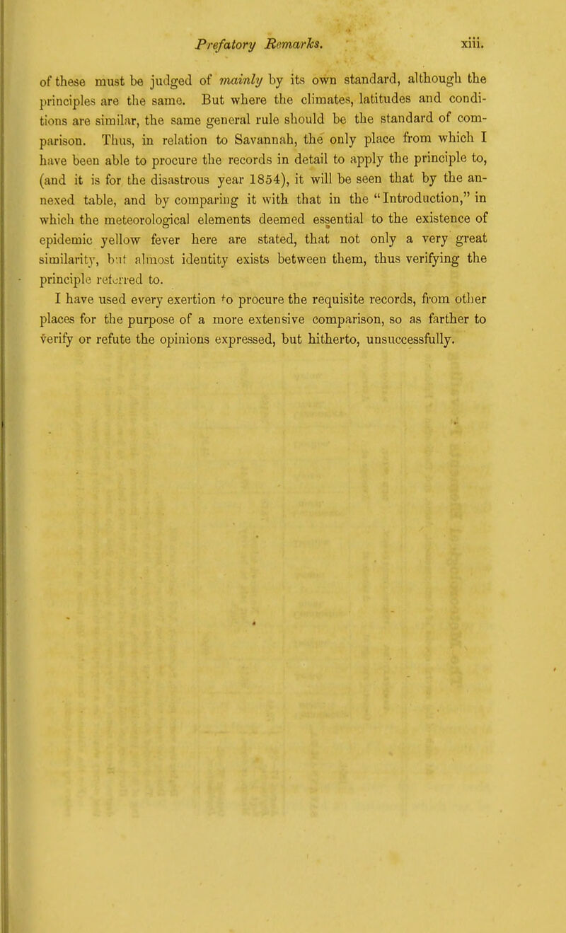 of these must be judged of mainly by its own standard, although the principles are the same. But where the climates, latitudes and condi- tions are similar, the same general rule should be the standard of com- parison. Thus, in relation to Savannah, the only place from which I have been able to procure the records in detail to apply the principle to, (and it is for the disastrous year 1854), it will be seen that by the an- nexed table, and by comparing it with that in the  Introduction, in which the meteorological elements deemed es|ential to the existence of epidemic yellow fever here are stated, that not only a very great similarity, b'.if almost identity exists between them, thus verifying the principle retorred to. I have used every exertion ^o procure the requisite records, from other places for the purpose of a more extensive comparison, so as farther to verify or refute the opinions expressed, but hitherto, unsuccessfully.