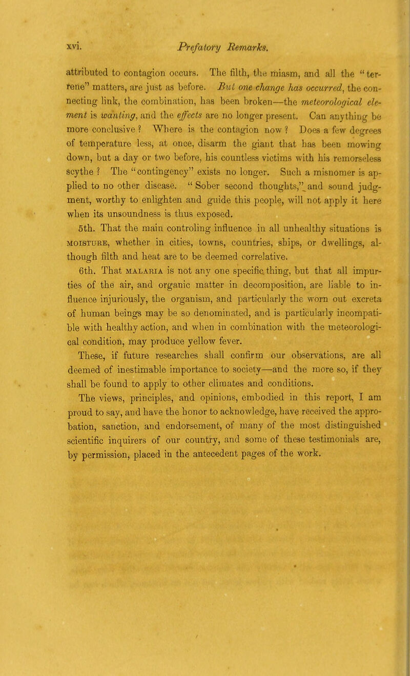 attributed to contagion occurs. The filth, the miasm, and all the  ter- rene matters, are just as before. But one change has occurred, the con- necting link, the combination, has been broken—the meteorological ele- ment is wanting, and the effects are no longer present. Can anything be more conclusive ? Where is the contagion now ? Does a few degrees of temperature less, at once, disarm the giant that has been mowing down, but a day or two before, his countless victims with his remorseless scythe ? The contingency exists no longer. Such a misnomer is ap- plied to no other disease. Sober second thoughts,^and sound judg- ment, worthy to enlighten and guide this people, will not apply it here when its unsoundness is thus exposed. 5th. That the main controling influence in all unhealthy situations is MOISTURE, whether in cities, towns, countries, ships, or dwellings, al- though filth and heat are to be deemed correlative. 6th. That malaria is not any one specific thing, but that all impur- ties of the air, and organic matter in decomposition, are liable to in- fluence injuriously, the organism, and particularly the worn out excreta of human beings may be so denominated, and is particularly incompati- ble with healthy action, and when in combination with the meteorologi- cal condition, may produce yellow fever. These, if future researches shall confirm our observations, are all deemed of inestimable importance to society—and the more so, if they shall be found to apply to other climates and conditions. The views, principles, and opinions, embodied in this report, I am proud to say, and have the honor to acknowledge, have received the appro- bation, sanction, and endorsement, of many of the most distinguished scientific inquirers of our country, and some of these testimonials are, by permission, placed in the antecedent pages of the work.