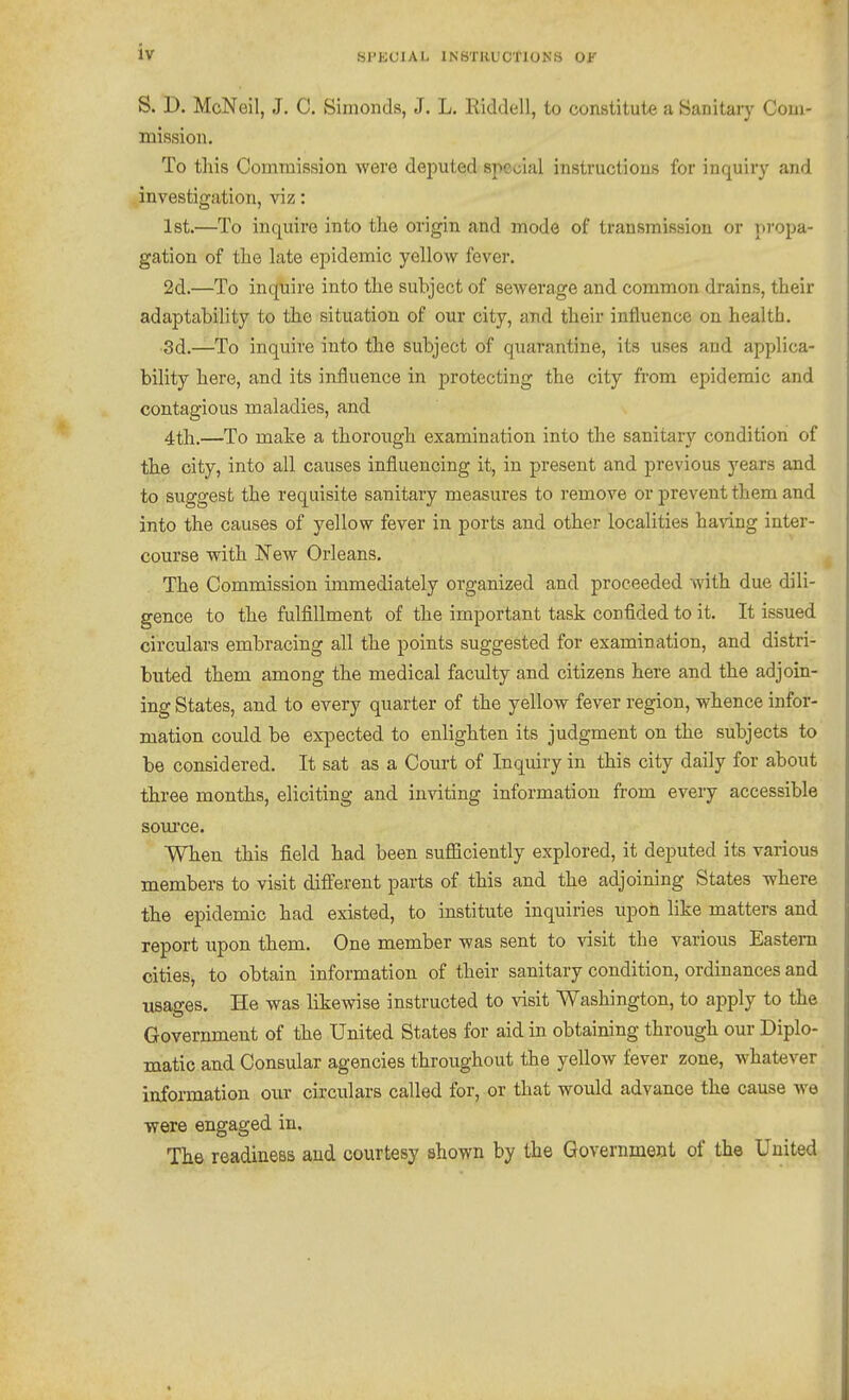 SPKCIAL INSTHUCflONS OF S. D. McNeil, J. C. Simonds, J. L. Riddell, to constitute a Sanitaiy Com- mission, To tliis Commission were deputed special instructions for inquiry and investigation, viz: Ist.—To inquire into the origin and mode of transmission or propa- gation of the late epidemic yellow fever. 2d.—To inquire into the subject of sewerage and common drains, their adaptability to the situation of our city, and their influence on health. •3d.—To inquire into the subject of quarantine, its uses and applica- bility here, and its influence in protecting the city from epidemic and contagious maladies, and 4th.—To make a thorough examination into the sanitary condition of the city, into all causes influencing it, in present and previous years and to suggest the requisite sanitary measures to remove or prevent them and into the causes of yellow fever in ports and other localities having inter- course with New Orleans. The Commission immediately organized and proceeded with due dili- gence to the fulfillment of the important task confided to it. It issued circulars embracing all the points suggested for examination, and distri- buted them among the medical faculty and citizens here and the adjoin- ing States, and to every quarter of the yellow fever region, whence infor- mation could be expected to enlighten its judgment on the subjects to be considered. It sat as a Court of Inquiry in this city daily for about three months, eliciting and inviting information from every accessible som'ce. When this field had been sufficiently explored, it deputed its various members to visit difterent parts of this and the adjoining States where the epidemic had existed, to institute inquiries upon like matters and report upon them. One member was sent to visit the various Eastern cities, to obtain information of their sanitary condition, ordinances and usages. He was likewise instructed to visit Washington, to apply to the Government of the United States for aid in obtaining through our Diplo- matic and Consular agencies throughout the yellow fever zone, whatever information our circulars called for, or that would advance the cause we were engaged in. The readiness and courtesy shown by the Government of the United