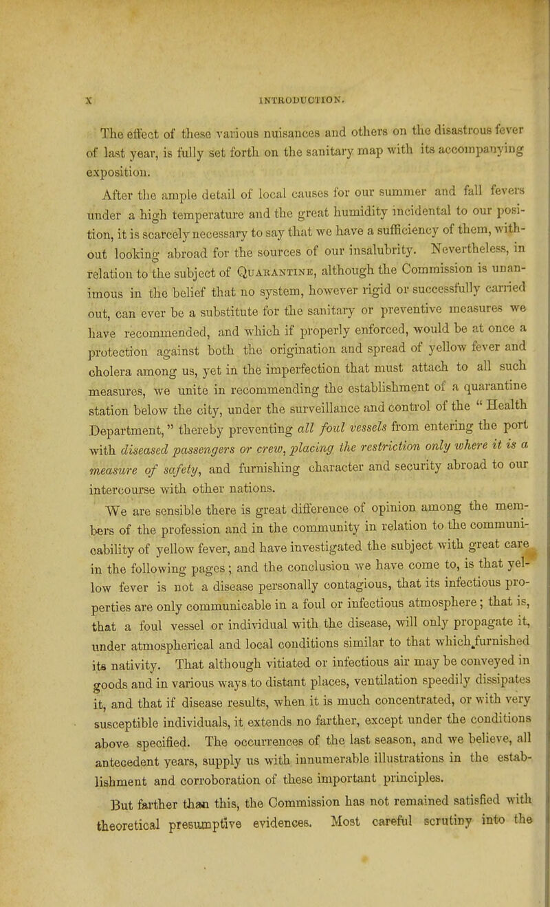 The effect of these various nuisances and others on the disastrous fever of last year, is fully set forth on the sanitary map with its accompanying exposition. After the ample detail of local causes for our summer and fall fevers under a high temperature and the great humidity incidental to our posi- tion, it is scarcely necessary to say that we have a sufficiency of them, with- out looking abroad for the sources of our insalubrity. Nevertheless, in relation to the subject of Quarantine, although the Commission is unan- imous in the behef that no system, however rigid or successfully carried out, can ever be a substitute for the sanitary or preventive measures we have recommended, and which if properly enforced, would be at once a protection against both the origination and spread of yellow fever and cholera among us, yet in the imperfection that must attach to all such measures, we unite in recommending the establishment of a quarantme station below the city, under the surveillance and control of the  Health Department, thereby preventing all foul vessels from entering the port with diseased passengers or crew, placing the restriction only where it is a measure of safety, and furnishing character and security abroad to our intercourse with other nations. We are sensible there is great difference of opinion among the mem- bers of the profession and in the community in relation to the communi- cability of yellow fever, and have investigated the subject with great care^ in the following pages; and the conclusion we have come to, is that yel- low fever is not a disease personally contagious, that its infectious pro- perties are only communicable in a foul or infectious atmosphere; that is, that a foul vessel or individual with the disease, will only propagate it, under atmospherical and local conditions similar to that which/urnished its nativity. That although vitiated or infectious air may be conveyed in goods and in various ways to distant places, ventilation speedily dissipates it, and that if disease results, when it is much concentrated, or with very susceptible individuals, it extends no farther, except under the conditions above specified. The occurrences of the last season, and we believe, all antecedent years, supply us with innumerable illustrations in the estab- lishment and corroboration of these important principles. But farther thac this, the Commission has not remained satisfied with theoretical presiunptive evidences. Most careful scrutiny into the