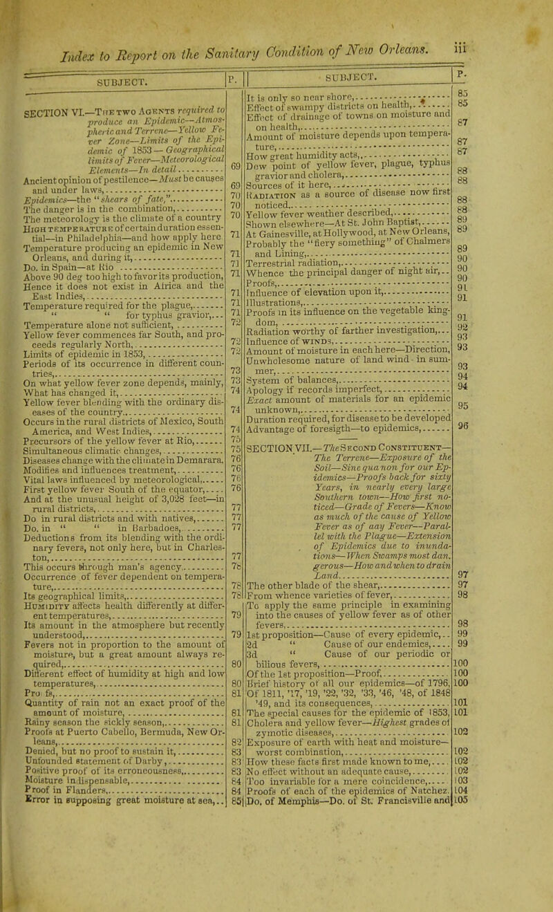 SUBJECT. SECTION VI.—The TWO Aqknts required to produce nil Epidemic—Atinos- phericand Terrene—Yellow Fe- ver Zone—Limits of the Rpi- demic of l?,'->3 —Oeogrtvphical limits of Fcrer—Meteorological Elements—In detail Ancient oninion ot'pestilence—Afus« becmises and under laws, Epidimicf—the shears of fate, The danger is in tlie combination, The metcoroloi;y is the climate of a country HiOHTEMPERATURE of cci tainduratiou essen- tial—in Philadelphia—and how apply here Temperature producing an epidemic in New Orleans, and during it, Do. in Spain—at Kio Above 90 deg too high to favorits production. Hence it does not exist in Africa and the East Indies, Temperature required for the plague,   for typhus gravior,... Temperature alone not sufficient, Yellow fever commences far South, and pro- ceeds regularly North, Limits of epidemic in 185.3, Periods of its occurrence in different coun- tries, - - - - On what yellow fever zone depends, mainly, What has changed it, Yellow fever blending with the ordinary dis- eases of the countiy Occurs in the rural districts of Mexico, South America, and West Indies, Precursors of the yellow fever at Eio, Simultaneous climatic- changes, Diseases change with the climate in Demarara. Modifies and influences treatment, Vital laws influenced by meteorological First yellow fever South of the equator, And at the unusual height of 3,028 feet—^in rural districts, Do in rural districts and with natives, Do. in   in Barbadoes, Deductions from its blending with the ordi naiy fevers, not only here, but in Charles- ton This occurs through man's agency Occurrence of fever dependent on tempera- ture, Its geogi-aphical limits, HoMiDiTy affects health differently at differ- ent temperatures, Its amount in the atmosphere but recently understood, Fevers not in proportion to the amount of moisture, but a great amount always re- quired, Different effect of humidity at high and low temperatures, Pro ts, Quantity of rain not an exact proof of the amount of moisture, Rainy season the sickly season, Proofs at Puerto Cabello, Bermuda, New Or- leans, Denied, but no proof to sustain it, Unfounded statement of Darby, Positive proof of its crroncousness Moisture indi-ipenBable, Proof in Flanders. Brror in frupposing great moiature at sen,.. SUBJECT, It is only so near shore, V  Effect of swampy districts on health, Eff(!Ct of drainage of towns on moisture and on health - ■ Amount of moisture depends upon tempera- ture, How great humidity acts, • • - • Dow point of yellow fever, plague, typhus gravior and cholera Sources of it here, - - • - - • liADiATioN as a source of disease now hrst noticed - Yellow fever weather described, Shown elsewhere—At St. John Baptist, At Gainesville, at Hollywood, at New Orleans, Probably the fiery something of Chalmers and Lining, Terrestrial radiation, Whence the pi-incipal danger of night air,.. Proofs, - Influence of elevation upon it, Illustrations, Proofs m its influence on the vegetable kmg- dom, Radiation worthy of farther investigation,... Influence of -winds, ; _— Amount of moisture in each here—Direction, Unwholesome nature of land wind - in sum- mer, System of balances, Apology if records imperfect, Exact amount of materials for an epidemic unknown, Duration required, for disease to be developed Advantage of foresigth—to epidemics, gECTION VII.—nte S EcoND Constituent— The Terrene—Exposure of the Soil—Sine guanou for our Ep- idemics—Proofs hack for sixty Years, in nearly every large Southern town—How first no- ticed—Grade of Fevers—Know as much of the cause of Yellow Fever as of aay Fever—Paral- lel with the Plague—Extension of Epidemics due to innnda tions— When Swamps most dan 7b gerous—How and when to drain Larnd — 76 The other blade of the shear 7S From whence varieties of fever, To apply the same principle in examining 79 into the causes of yellow fever as of other fevers, 79 1st proposition—Cause of every epidemic,.. •3d  Cause of our endemics, 3d  Cause of our periodic or 80 bilious fevers 100 Of the Ist proposition—Proof, 100 80 lirief history of all our epidemics—of 1796, 100 81 Of 1811, '17, '19, '22, '.32, '33, '46, '48, of 1848 '49, and its consequences, 101 81 The special causes for the epidemic of 1853, LOl 81 Cholera and yellow fever—Highest grades ol zymotic diseases, 102 82 Exposure of earth with heat and moisture— 83: worst combination, 102 83' How these facts first made known tome, 102 83 No effect without an adequate cause, 102 B4 Too invariable for a mere coincidence 103 84 Proofs of each of the epidemics of Natchez. 104 eSjlDo. of Memphia—Do. ot St. Francis-rille and 105