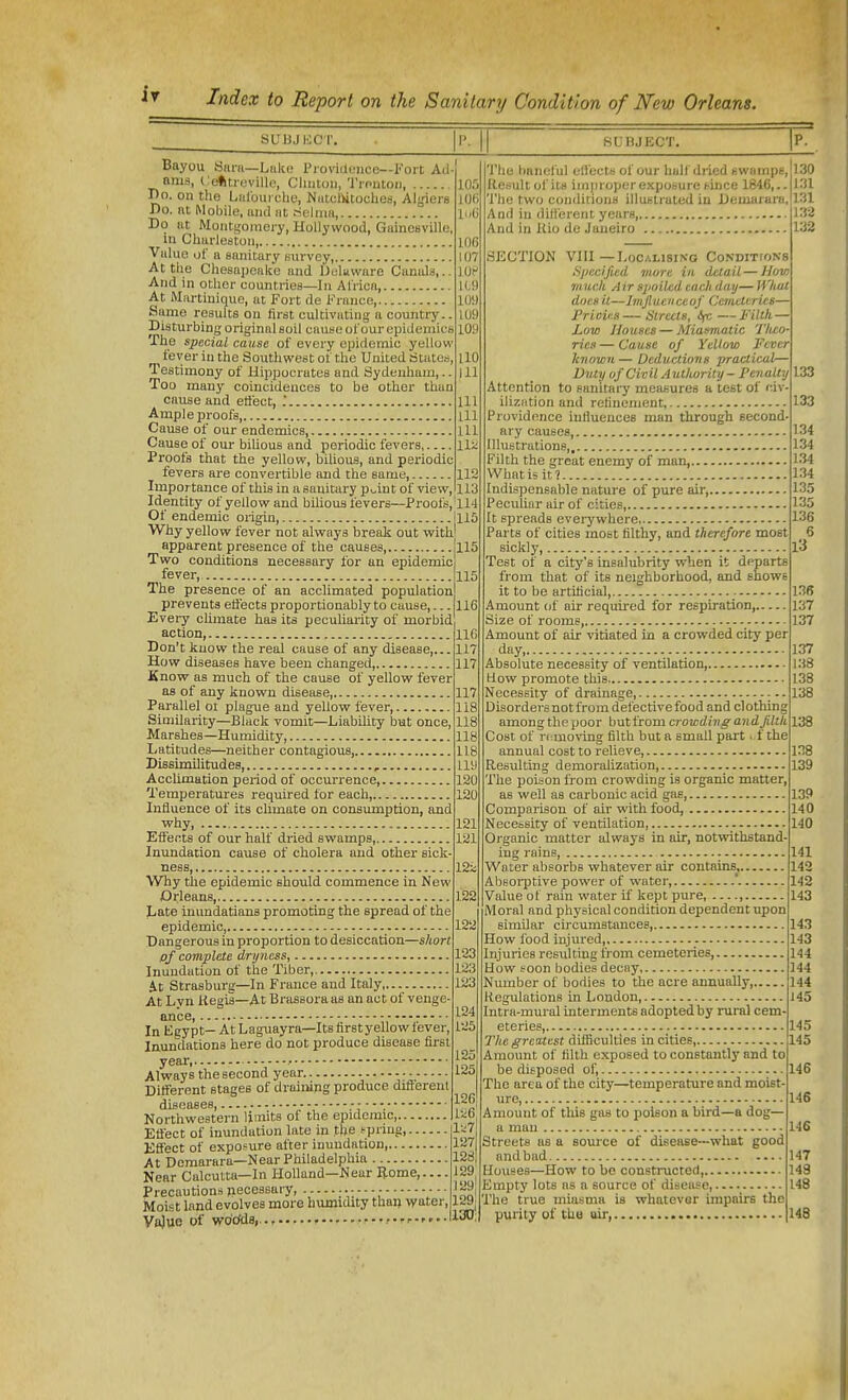 sui3ji;ci'. 1'^ II SUnjECT. p. Bayou Sniii—LhIk; Piovidcjiice—Koit Ad- ams, Ceftti-uvillo, Clinton, Tinutoii, 10.': T)o. onthe Lulbuicliy, MutcDitodies, Algiers IOC Do. nt Mobile, luid iit riclniH, l Do at Moiiti;oraeiy, Hollywood, Gainesville, in Charleston 106 Value of a sanitary survey, 107 At the Chesapeake and Ueluware Canids,.. IOC And in other countries—In Africa 1C9 At Martinique, at Fort de France, 109 Same results on first cultivating a country.. 109 Disturbing original soil cause of our epidemics 109 The special cause of every nindemic yellow fever in the Southwest of the United States, UO Testimony of Hippocrates and Sydenham,., ill Too many coincidences to be other than cause and etiect, Ill Ample proofs Ill Cause of our endemics, Ill Cause of our bihous and periodic fevers lli Proofs that the yellow, bilious, and periodic fevers ai-e convertible and the same, 112 Importance of this in a sanitary p^int of view, 113 Identity of yellow and bilious fevers—Proofs,'ll4 Of endemic origin, hlO Why yellow fever not always iDreak out with' apparent presence of the causes jll5 Two conditions necessary for an epidemic fever, The presence of an acclimated population prevents eti'ects proportionably to cause,... Eveiy climate has its peculiarity of morbid action, Don't know the real cause of any disease,.. How diseases have been changed, Know as much of tlie cause of yellow fever as of any known disease Parallel ot plague and yellow fever, Similarity—Black vomit—Liability but once, Marshes—Humidity I/atitudes—neither contagious, Dissimilitudes, , Acclimation period of occurrence, Temperatures required for each, Influence of its chmate on consumption, and why EffeiTts of our half dried swamps, Inundation cause of cholera and other sick- ness, Why the epidemic should commence in New Orleans, Late inundatians promoting the spread of the epidemic, Dangerous in proportion to desiccation—short pf complete dryness, 123 Inundation of the Tiber, 123 it Strasburg—In France and Italy, 123 At Lvn Regis—At Brassoraas an act of venge- In Kgypt- At Laguayra—Itsfirstyellowfever, Inundations here do not produce disease first year, • Always the second year Ditferent stages of draiiiipg produce diflerenl diseases,  . Northwestern limits of the epidemic Effect of inundation late in the spring, Effect of exposure after inundation At Dcmarara—Near Philadelphia Near Calcutta-In Holland—Near Borne Precautions jiecessary, - Moist land evolves more humidity than -lyater, Vajue of wo'cfda,.., 115 116 116 117 117 117 118 118 118 118 119 120 120 121 121, 12; 122 122 124 125 125 125 126 126| liiTj 127 1281 129 129[ 129 130! 'I'lie baneful eliects of our hall dried swamps. Result of its improper exposure Huce 1846,.. 'J'hc two conditions illustrated in Demarara, And in different years And in Kio de Janeiro SECTION VIII—Localising CoNDiTtoNs Siiecificd more in detail — Uovi much Air spoiled each day— What does it—Imfiuenceof Cer/icttries— Prious—Streets, i/c—Filth — JLow Houses — Miasmatic Tli£o- rics—Cause of Yellow Fever known—Deductions practical— Duty of Civil Autlwrity- Penalty Attention to sanitary measures a test of civ ilization and refinement Providence infiuences man through second. ary causes, Illustrations Filth the great enemy of man, What is it? Indispensable nature of pure air, Peculiar air of cities, It spreads evei-ywhere Parts of cities most filthy, and therefore most sickly, Test of a city's insalubrity when It departs from that of its neighborhood, and shows it to be artificial, Amount of air required for respiration, Size of rooms Amount of air vitiated in a crowded city per day, Absolute necessity of ventilation, How promote this Necessity of drainage, Disordei-s not from defective food and clothing among the poor but from crowding andjilth Cost of ri:uio\-ing filth but a small part. f the annual cost to relieve, Resulting demoralization, Tlie poison from crowding is organic matter, as well as carbonic acid gas, Comparison of air with food, Necessity of ventilation Organic matter always in air, notwithstand- ing rains, Water absorbs whatever air contains Absoi-ptive power of water, ' Value of rain water if kept pure, , Moral and physical condition dependent upon similar circumstances, How food injured, Injuries resulting from cemeteries, How soon bodies decay Number of bodies to the acre annually, Regulations in London, Intra-mural interments adopted by rural cem eteries, The greatest dilRculties in cities, Amount of filth exposed to constantly and to be disposed of, The area of the city—temperature and moist- ure, Amount of this gas to poison a bird—a dog— a man Streets as a source of disease—what good and bad Houses—How to be constructed, Empty lots as a source of disease, The true miasma is whatever impairs the purity of tUu air, 130 13X 131 132 133 133 133 134 134 134 134 135 135 136 5 13 13B 137 137 137 138 138 138 138 138 139 139 140 140 141 143 142 143 143 143 144 144 144 J 45 145 145 146 146 14S 147 149 148 148