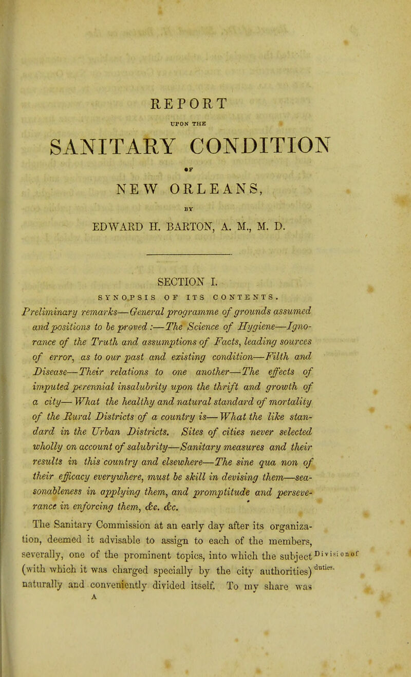 REPORT UPON THE SANITARY CONDITION NEW ORLEANS, BY EDWARD H. BARTON, A. M., M. D. SECTION I. SYNCPSIS OF ITS CONTENTS. Preliminary remarks—General programme of grounds assumed and positions to be proved:—The Science of Hygiene—Igno- rance of the Truth and assumptions of Facts^ leading sources of error^ as to our past and existing condition—Filth and Disease—Their relations to one another—The effects of imputed perennial insalubrity upon the thrift and growth of a city— What the healthy and natural standard of mortality of the Rural Districts of a country is— What the like stan- dard in the Urban Districts. Sites of cities never selected wholly on account of salubrity—Sanitary measures and their results in this country and elsewhere—The sine qua non of their efficacy everywhere, must be skill in devising them—sea- sonableness in applying them, and promptitude and perseve- rance in enforcing them, <S:e. dc. The Sanitary Commission at an early day after its organiza- tion, deemed it advisable to assign to each of the members, severally, one of the prominent topics, into which the subject^''''' (with which it was charged specially by the city authorities) naturally and conveniently divided itself. To my share was A
