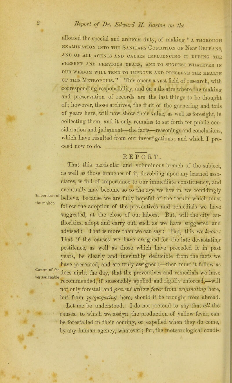* allotted the special and arduous duty, of making  a tiiorougii EXAMINATION INTO THE SaNITABY CONDITION OF NeW ORLEANS, AND OP ALL AGENTS AND CAUSES INFLUENCING IT DURING THE PRESENT AND PREVIOUS YEARS, AND TO SUGGEST WHATEVER IN OUR WISDOM WILL TEND TO IMPROVE AND PRESERVE THE HEALTH OF THIS Metropolis.  This opens a vast field of research, with .corresponding responsibility, and on a theatre where the making and preservation of records are the last things to be thought of; however, those archives, the frait of the garnering and toils of years here, will now show their value, as well as foresight, in collecting them, and it only remains to set forth for public con- sideration and judgment—the facts—reasonings and conclusions, which have resulted from our investigations; and which I pro- ceed now to do, RE Fort. That this particular and voluminous branch of the subject, as well as those branches of it, devolving upon my learned asso- ciates, is fall of importance to our immediate constituency, and eventually may become so to the age we live in, we confidingly Importance of because we are fully hopeful of the results which must follow the adoption of the preventives and remedials we have suggested, at the close of our labors. But, will the city au- thorities, adopt and carry out, such as we have suggested and advised ? That is more than we can say: But, this we Jcnoiv: That if the causes we have assigned for the late devastating pestilence, as well as those which have preceded it in past years, be clearly and inevitably dedueible from the facts we have presented, and are truly assigned;—then must it follow as Causes of fe night the day, that the preventives and remedials we have ver assignable i. i - • i I'eoommended, if seasonably appned and rigidly enforced,—will not only forestall and prevent yelloto fever from originating here, but from propagating here, should it be brought from abroad. Let me be understood. I do not pretend to say that all the causes, to which we assign the production of yellow fever, can be forestalled in their coming, or expelled when they do come, by any human agency, whatever; for, the meteorological condi-