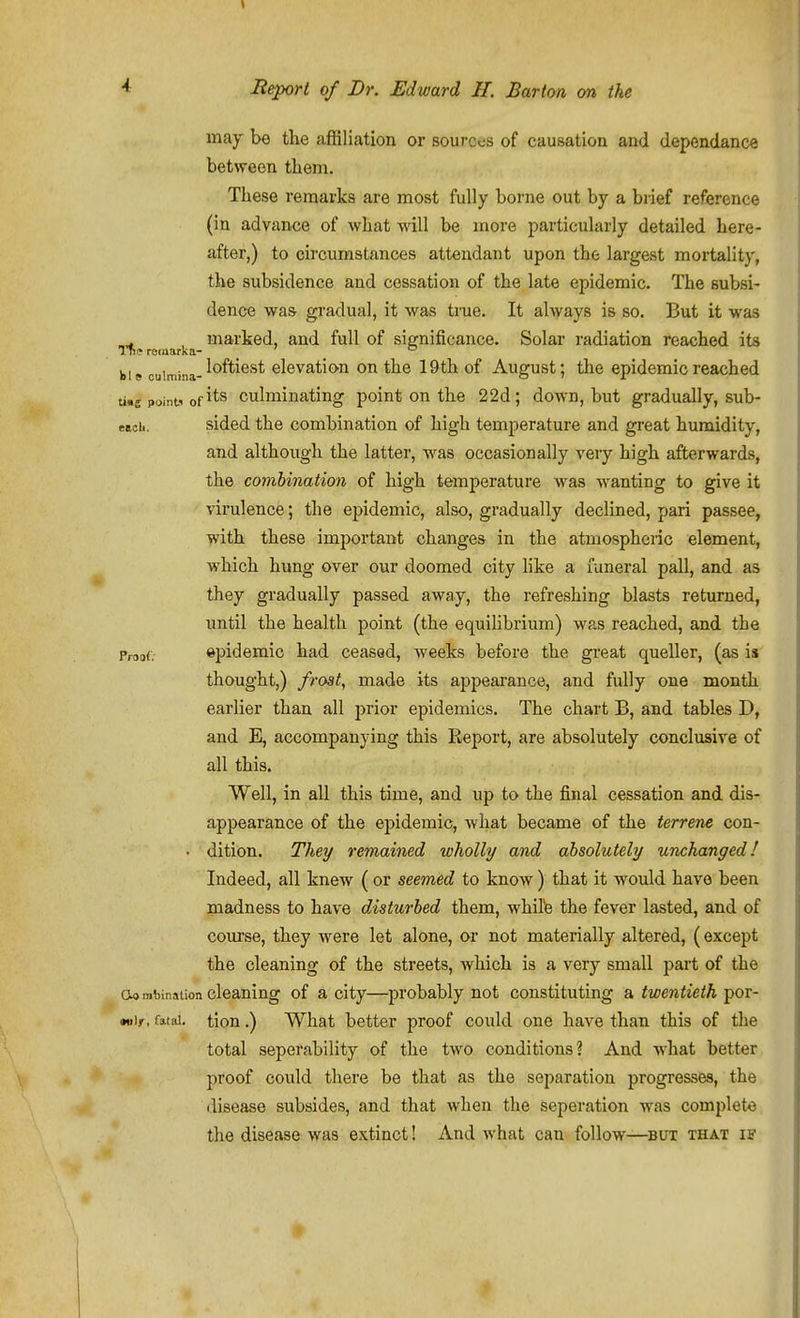 may be the affiliation or sources of causation and dependance between them. These remarks are most fully borne out by a brief reference (in advance of what will be more particularly detailed here- after,) to circumstances attendant upon the largest mortality, the subsidence and cessation of the late epidemic. The subsi- dence was gradual, it was true. It always is so. But it was . marked, and fall of significance. Solar radiation reached its Tfi? recnarka- _ _ ° bie culmina-clcvation ou the 19 th of August; the epidemic reached tins points of its culminating point on the 2 2d; doAvn, but gradually, sub- eaoii. sided the combination of high temperature and great humidity, and although the latter, was occasionally very high afterwards, the combination of high temperature was wanting to give it virulence; the epidemic, also, gradually declined, pari passee, with these important changes in the atmospheric element, which hung over our doomed city Hke a funeral pall, and as they gradually passed away, the refreshing blasts returned, until the health point (the equihbrium) was reached, and the Proof. ©i^idemic had ceased, weeks before the great queller, (as is thought,) frost, made its appearance, and fully one month earlier than all prior epidemics. The chart B, and tables D, and E, accompanying this Ptcport, are absolutely conclusive of all this. Well, in all this time, and up to the final cessation and dis- appearance of the epidemic, what became of the terrene con- • dition. They remained wholly and absolutely unchanged! Indeed, all knew ( or seemed to know) that it would have been madness to have disturbed them, whiPe the fever lasted, and of course, they w^ere let alone, or not materially altered, (except the cleaning of the streets, which is a very small part of the cleaning of a city—probably not constituting a twentieth por- •nir. fatal, tiou.) What better proof could one have than this of the total seperability of the two conditions? And w'hat better proof could there be that as the separation progresses, the disease subsides, and that when the seperation was complete the disease was extinct! And what can follow—but that if