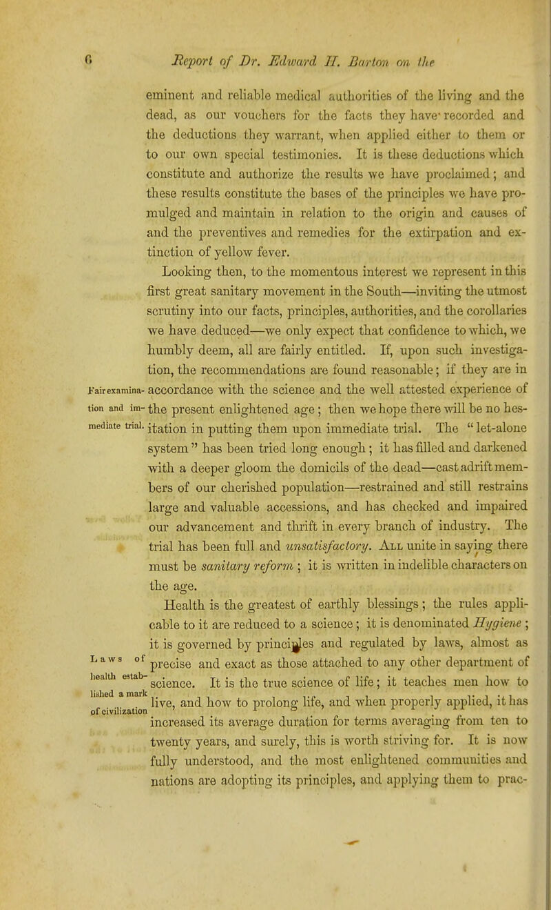 eminent and reliable medical authorities of the living and the dead, as our vouchers for the facts they have* recorded and the deductions they warrant, when applied either to them or to our own special testimonies. It is these deductions which constitute and authorize the results we have prochiimed; and these results constitute the bases of the principles we have pro- mulged and maintain in relation to the origin and causes of and the preventives and remedies for the extirpation and ex- tinction of yellow fever. Looking then, to the momentous interest we represent in this first great sanitary movement in the South—inviting the utmost scrutiny into our facts, principles, authorities, and the corollaries we have deduced—we only expect that confidence to which, we humbly deem, all are fairly entitled. If, upon such investiga- tion, the recommendations are found reasonable; if they are in Kairexaraina- accordance with the science and the well attested experience of tion and im- the present enlightened age ; then we hope there will be no hes- mediate tnai. station in putting them upon immediate trial. The  let-alone system  has been tried long enough; it has filled and darkened with a deeper gloom the domicils of the dead—cast adrift mem- bers of our cherished population—restrained and still restrains large and valuable accessions, and has checked and impaired our advancement and thrift in every branch of industry. The trial has been full and unsatisfactory. All unite in saying there must be sanitary reform ; it is written in indelible characters on the age. Health is the greatest of earthly blessings; the rules appli- cable to it are reduced to a science; it is denominated Hygiene ; it is governed by princi]|fes and regulated by laws, almost as Laws of ppg^ige ^^^^ gxact as those attached to any other department of iieaiui estab- g^-g^^^g^ -g ^j^^^ ^^^^^ science of life; it teaches men how to ^ ^ live, and how to prolong life, and when properly applied, it has pf civilization ' ^ to ' ± i ./ 11 > increased its average duration for terms averaging from ten to twenty years, and surely, this is worth striving for. It is now fully understood, and the most enlightened communities and nations are adopting its principles, and applying them to prac-
