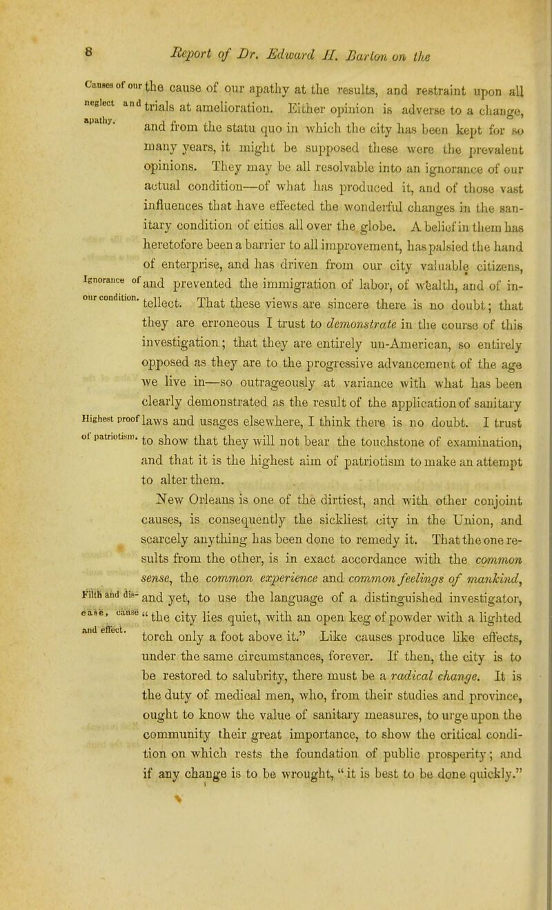Causes of onr the caiise of our apathy at the results, and restraint upon all neglect and ti-jajg amelioration. EiLher opinion is adverse to a change, apathy. ^^^^ ^j^^ ^^^^^ ^^^^ .^^ which the city has been kept for so in any years, it might be supposed these were the prevalent opinions. They may be all resolvable into an ignorance of our actual condition—of what has produced it, and of those vast influences that have effected the wonderful changes in the san- itary condition of cities all over the globe. A belief in them has heretofore been a barrier to all improvement, has palsied the hand of enterprise, and has driven from our city valuable citizens. Ignorance of ^^j^^^ prevented the immigration of labor, of wealth, and of in- tellect. That these views are sincere there is no doubt; that they are erroneous I trust to demonstrate in the course of this investigation; that they are entirely un-American, so entirely opposed as they are to the progressive advancement of the age Ave live in—so outrageously at variance with what has been clearly demonstrated as the result of the application of sanitary Highest proof laws and usages elsewhere, I think there is no doubt. I trust oi patriotism. gj^^^^ ^^^^^ ^j^^^ ^^-^^ ^^^^ ^j^^ touchstonc of examination, and that it is the highest aim of patriotism to make an attempt to alter them. New Orleans is one of the dirtiest, and with other conjoint causes, is consequently the sickliest city in the Union, and scarcely anything has been done to remedy it. That the one re- sults fi'om the other, is in exact accordance with the common sense, the common experience and common feelings of mankind, FiltB aiid dis-g^j^^l yg^^ to use the language of a distinguished investigator, ease, cause u ^^^^ ^-^.y jj^g quiet, witli an open keg of powder with a lighted and eflet-t. ^^y^ ^ ^^^^ above it. Like causes produce like effects, under the same circumstances, forever. If then, the city is to be restored to salubrity, there must be a radical change. It is the duty of medical men, who, from their studies and province, ought to know the value of sanitary measures, to urge upon the community their great importance, to show the critical condi- tion on which rests the foundation of public prosperity; and if aDy change is to be wrought,  it is best to be done quickly.