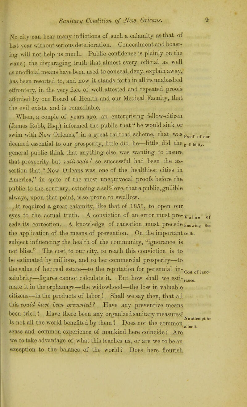 No city can bear many inflictions of such a calamity as that of hist year without serious deteiioration. Concealment and boast- ing will not help us much. Public confidence is plainly on the wane; the disparaging truth that almost every ofiicial as well as unoiEcial means have been used to conceal, deny, explain away, hfisbecn resorted to, and now it stands forth in all its unabashed effrontery, in the very face of well attested and repeated proofs afforded by our Board of Health and our Medical Faculty, that the evil exists, and is remediable. When, a couple of years ago, an enterprising fellow-citizen (James Robb, Esq.) informed the public that he would sink or swim with New Orleans, in a great railroad scheme, that was ^^^^^ deemed essential to our prosperity, little did he—little did the gullibility, general public think that anything else was wanting to insure that prosperity but railroads I so successful had been the as- sertion that New Orleans was one of the healthiest cities in America, in spite of the most unequivocal proofs before the public to tlie contrary, evincing a self-love, that a public, gullible always, upon that point, is so prone to swallow. . It required a great calamity, like that of 1853, to open our eyes to the actual truth. A conviction of an error must pre-yj^[j,g „f cede its correction. A knowledge of causation must precede knowing the the application of the means of prevention. On the important truth, subject influencing the health of the community, ignorance is not bliss. The cost to our city, to reach this conviction is to be estimated by millions, and to her commercial prosperity—to the value of her real estate-^to the reputation for perennial in- ^^^^ .^^^^ salubrity—figures cannot calcidate it. But how shall we esti- mate it in the orphanage—the widowhood—the loss in valuable citizens—in the products of labor ! Shall we say then, that all could have heen -prevented? Have any preventive means been tried ? Have there been any organized sanitary measm-es? T 11 1 1 1 1 ^ ■• , -r^ Noattemptto is not all the world benefited by them ? Does not the common , . ' alter it. sense and common experience of mankind here coincide % Are we to take advantage of what this teaches us, or are we to be an exception to the balance of the world? Does here flourish