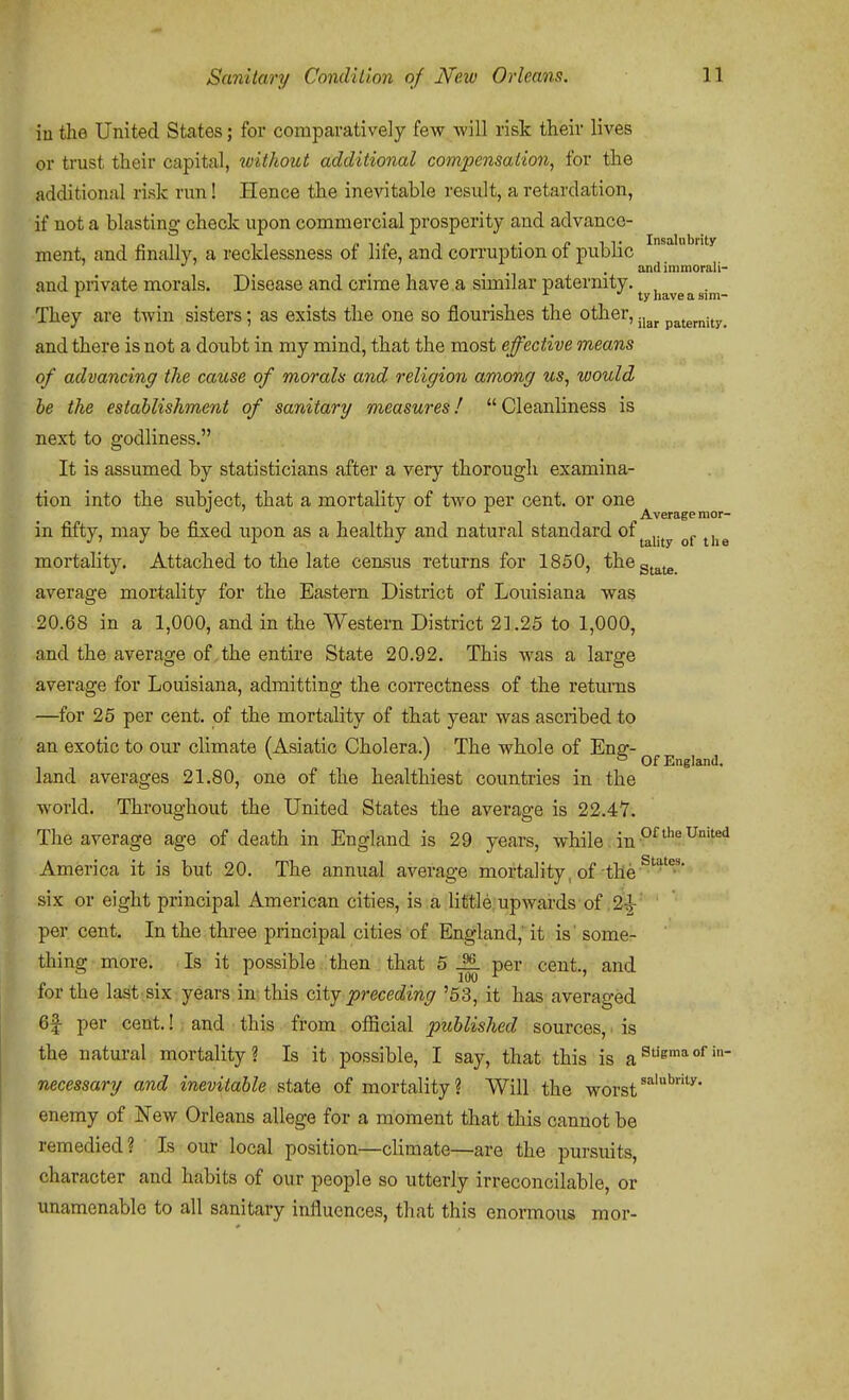 in the United States; for comparatively few will risk their lives or trust their capital, without additional compensation, for the additional risk run! Hence the inevitable result, a retardation, if not a blasting check upon commercial prosperity and advance- ment, and finally, a recklessness of life, and corruption of public , , . andimmorali- and private morals. Disease and crime have a similar paternity. , They are twin sisters; as exists the one so flourishes the other, .j^^ paternity. and there is not a doubt in my mind, that the most effective means of advancing the cause of morals and religion among us, would be the establishment of sanitary measures! Cleanliness is next to godliness. It is assumed by statisticians after a very thorough examina- tion into the subject, that a mortality of two per cent, or one Average mor- in fifty, may be fixed upon as a healthy and natural standard of ^^ujy ^i^g mortality. Attached to the late census returns for 1850, theg^^^_ average mortality for the Eastern District of Louisiana was 20.68 in a 1,000, and in the Western District 21.25 to 1,000, and the average of,the entire State 20.92. This was a large average for Louisiana, admitting the correctness of the returns —for 25 per cent, of the mortality of that year was ascribed to an exotic to our climate (Asiatic Cholera.) The whole of Ensr- ^ ' ° Of England. land averages 21.80, one of the healthiest countries in the world. Throughout the United States the average is 22.4Y. The average age of death in England is 29 years, while. in America it is but 20. The annual average mortality, of the six or eight principal American cities, is a little upwards of .2:^ ' ' per cent. In the three principal cities of England, it is' some- thing more. Is it possible then that 5 per cent., and for the last six years in this city preceding '53, it has averaged 6f per cent.! and this from official published sources, is the natural mortality? Is it possible, I say, that this is a^^^ necessary and inevitable state of mortality? Will the worst enemy of New Orleans allege for a moment that this cannot be remedied? Is our local position—climate—are the pursuits, character and habits of our people so utterly irreconcilable, or unamenable to all sanitary influences, that this enormous mor-