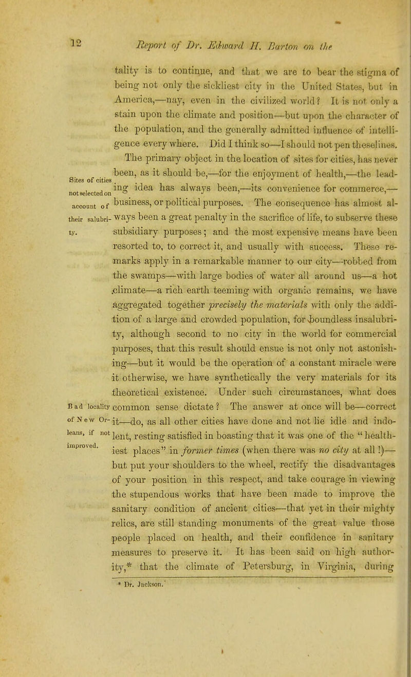 tality is to continue, and tliat we are to bear the stigma of being not only the sickliest city in the United States, but in America,—nay, even in the civilized world? It is not only a stain upon the climate and position—but uj)on the chara<jter of the population, and the generally admitted influence of intelli- gence every where. Did I think so—I should not pen theselines. The primary object in the location of sites for cities, has never been, as it should be,—for the enioyment of health,—the lead- Sitea of cities . . ' not selected on idea has always been,—its convenience for commerce,— account of business. Or political purposes. The consequence ha.s almost al- their saiubri- ways been a great penalty in the sacrifice of life, to subserve these ty. subsidiary pui-poses; and the most expensive means have been resorted to, to correct it, and usually with success. These re- marks apply in a remarkable manner to our city—robbed from the swamps—with large bodies of water all around us—a hot .climate—a rich earth teeming with organic remains, we have aggregated together precisely the materials with only the addi- tion of a large and crowded population, for vboundless insalubri- ty, although second to no city in the world for commercial purposes, that this result should ensue is not only not astonish- ing—but it would be the operation of a constant miracle Avere it otherwise, we have synthetically the very materials for its theoretical existence. Under such circumstances, what does Bad locality common sense dictate? The answer at once will be—correct of New Or-—^11 other cities have done and not He idle and indo- leana, if not j^^^^^ resting Satisfied in boasting that it was one of the  heaUh- iinpioved. .^^^ placcs in former times (when there was no city at all!)— but put your shoulders to the wheel, rectify the disadvantages of your position in this respect, and take courage in viewing the stupendous works that have been made to improve the sanitary condition of ancient cities—that yet in their mighty relics, are still standing monuments of the great value those people placed on health, and their confidence in sanitary measures to preserve it. It has been said on high author- ity,* that the climate of Petersburg, in Virginia, during * Dr, Jacltson.'