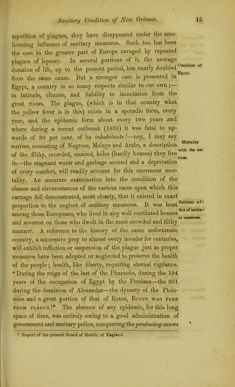 tivas. repetition of plagues, they have disappeared under the ame- liorating influence of sanitary measures. Such too has been the case in the greater part of Europe ravaged by repeated plagues of leprosy. In several portions of it, the average duration of life, up to the present period, has nearly doubled^'*''' ' ^ . X J • Egypt. from the same cause. But a stronger case is presented m Egypt, a country in so many respects similar to our own;— in latitude, climate, and liability to inundation from the great rivers. The plague, (which is in that country what the yellow fever is in this) exists in a sporadic forai, every year, and the epidemic form about every two years and where during a recent outbreak (1835) it was fatal to up- wards of 38 per cent, of its inhabitants!—nay, I may say natives, consistina: of Negroes, Malays and Arabs, a description . \ , , /■! 11 1 \ 1 T with the Dft- of the filthy, crowded, unaired, holes (hardly houses) they hve ^.^ in—the stagnant water and garbage around and a deprivation of every comfort, will readily account for this enormous mor- tality. An accurate examination into the condition of the classes and circumstances of the various races upon which this carnage fell demonstrated, most clearly, that it existed in exact proportion to the neglect of sanitary measures. It was least amona: those Europeans, who lived in airy well ventilated houses 1 1 1 />! 1 raeMnre*. and severest on those who dwelt in the most crowded and filthy manner. A reference to the history of the same unfortunate country, a successive prey to almost every invader for centuries, will exhibit infliction or suspension of the plague just as proper measures have been adopted or neglected to preserve the health of the people; health, like liberty, requiring eternal vigilance. During the reign of the last of the Pharaohs, during the 194 years of the occupation of Egypt by the Persians—the 301 during the dominion of Alexander—the dynasty of the Ptole- mies and a great portion of that of Rome, Egypt was free FROM PLAGUE !* The absence of any epidemic, for this long space of time, was entirely owing to a good administration of government and sanitary police, conquering the producing causes * * Report of the general Board of Health, of England.