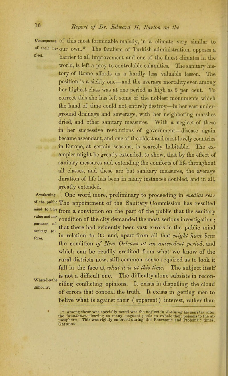 Conseqnence of this most formidable maliidy, in a climate very similar to of their ne- our own * The fatalism of Turkish administration, opposes a barrier to all improvement and one of the finest climates in the world, is left a prey to controlable calamities. The sanitary his- tory of Rome affords us a hardly less valuable lesson. The position is a sickly one—and the average mortality even among her highest class was at one period as high as 5 per cent. To correct this she has left some of the noblest monuments which the hand of time could not entirely destroy—in her vast under- ground drainage and sewerage, with her neighboring marshes dried, and other sanitary measures. With a neglect of these in her successive revolutions of government—disease again became ascendant, and one of the oldest and most lovely countries in Europe, at certain seasons, is scarcely habitable. The ex- amples might be greatly extended, to show, that by the effect of sanitary measures and extending the comforts of life throughout all classes, and these are but sanitary measures, the average duration of life has been in many instances doubled, and in all, greatly extended. Awakening One word more, preliminary to proceeding in medias res: of the public The appointment of the Sanitary Commission has resulted nund to the£j.Qj^ ^ conviction on the part of the public that the sanitary value and im (.qjjjJJ^Jqjj ^jj-y demanded the most serious investigation; portance of , that there had evidently been vast errors in the public mind sanitary re- _ ^ '■ j.^^^ in relation to it; and, apart from all that migJit have been the condition of New Orleans at an antecedent period, and which can be readily credited from what v^e knov\r of the rural districts now, still common sense required us to look it full in the face at wJiat it is at this time. The subject itself is not a difficult one. The difficulty alone subsists in recon- Wherelieithe , , t ■ ■ i d fficoity Cluing conflicting opinions. It exists in dispelling the cloud of errors that conceal the truth. It exists in getting men to belive what is against their (apparent) interest, rather than ♦ * Among these was specially noted was the neglect in drainivg the marshes afVer the inundation—leaving so many stagnant pools to exhale their poisons to the at- mosphere. This was rigidly enforced during the Pharaonic and Ptolemaic times. Gliddon