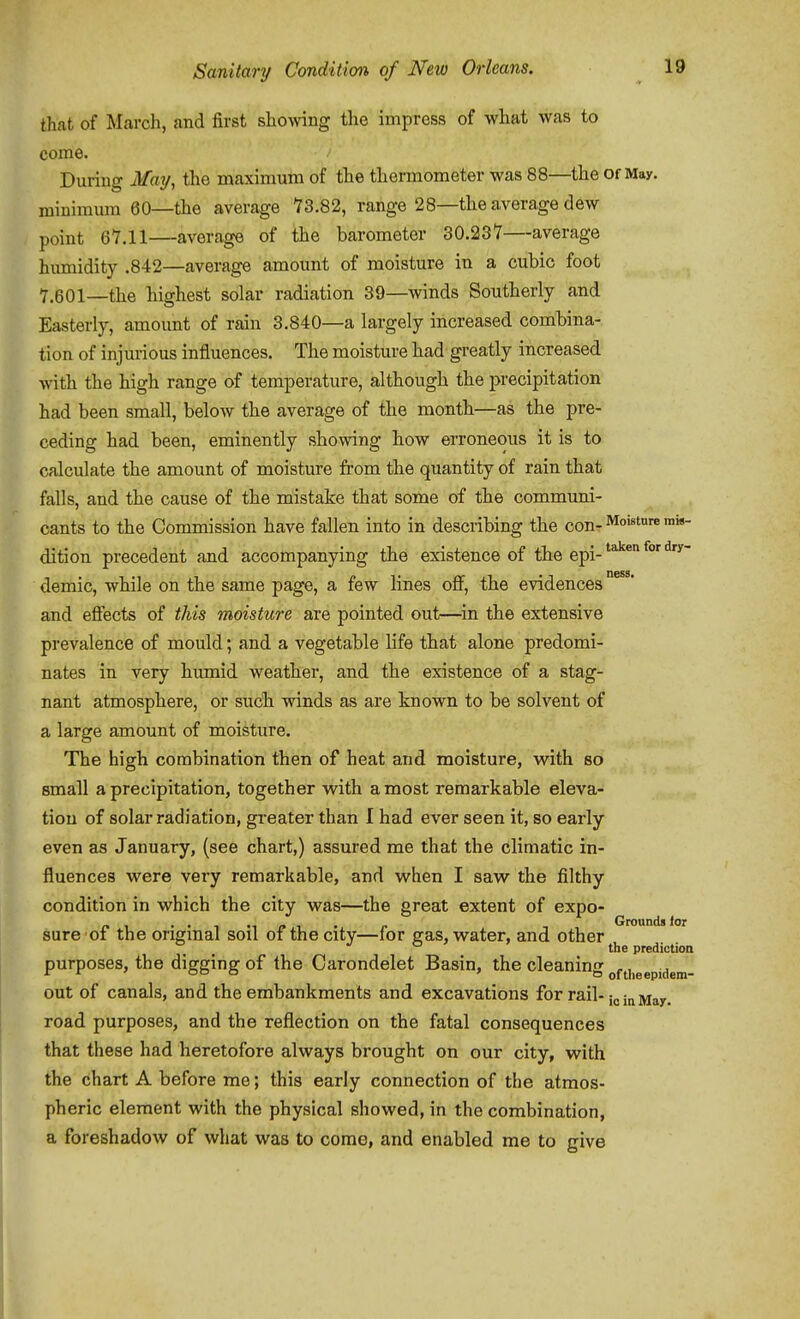 that of March, and first showing the impress of what was to come. During jVaij, the maximum of the thermometer was 88—the Of May. minimum 60—the average 73.82, range 28—the average dew point 67.11—average of the barometer 30.237—average humidity .842—average amount of moisture in a cubic foot 7.601—the highest solar radiation 39—winds Southerly and Easterly, amount of rain 3.840—a largely increased combina- tion of injurious influences. The moisture had greatly increased with the high range of temperature, although the precipitation had been small, below the average of the montb—as the pre- ceding had been, eminently showing how erroneous it is to calculate the amount of moisture from the quantity of rain that falls, and the cause of the mistake that some of the communi- cants to the Commission have fallen into in describing the con- Moisture ihm- dition precedent and accompanying the existence of the epi- ^^^^^ demic, while on the same page, a few lines off, the evidences^ and effects of this moisture are pointed out—^in the extensive prevalence of mould; and a vegetable life that alone predomi- nates in very humid weather, and the existence of a stag- nant atmosphere, or such winds as are known to be solvent of a large amount of moisture. The high combination then of heat and moisture, with so small a precipitation, together with a most remarkable eleva- tion of solar radiation, greater than I had ever seen it, so early- even as January, (see chart,) assured me that the climatic in- fluences were very remarkable, and when I saw the filthy condition in which the city was—the great extent of expo- p , ~ -1 Grounds for sure 01 the ongmal sou oi the city—lor gas, water, and other the prediction purposes, the digging of the Carondelet Basin, the cleaning ofj],gepidem- out of canals, and the embankments and excavations for rail-jyi^y. road purposes, and the reflection on the fatal consequences that these had heretofore always brought on our city, with the chart A before me; this early connection of the atmos- pheric element with the physical showed, in the combination, a foreshadow of what was to come, and enabled me to give