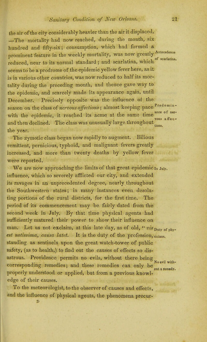 Antecedence scarlatina. Predomin- the air of the city consideraWy heavier than the air it displaced. —The mortality had now reached, during the month, six hundred and fifty-six; consumption, which had formed a prominent feature in the weeldy mortality, was now greatly ^^^ reduced, near to its normal standard ; and scarlatina, which seems to be a prodrome of the epidemic yellow fever here, as it is in various other countries, was now reduced to half its mor- tality during the preceding month, and thence gave way to the epidemic, and scarcely made its appearance again, until December. Precisely opposite was the influence of the season on the class of nervous affections; almost keeping pace with the epidemic, it reached its acme at the same time ^^^^ ° vous affec- and then declined. The class was unusually large throughout . •I ° o tions. the year. The zymotic class began now rapidly to augment. Bilious remittent, pernicious, typhoid, and malignant fevers greatly increased, and more than twenty deaths by yellow fever were reported. We are now approaching the limits of that great epidemic in July, influence, which so severely afflicted our city, and. extended its ravages in an unprecedented degree, nearly throughout the Southwestern states; in many instances even desola- ting portions of the rural districts, for the first time. The period of its commencement may be fairly dated from the second week in July. By that time physical agents had suflSciently matured their power to show their influence on man. Let us not exclaim, at this late day, as of old, Duty of phy- est notissima, causa latet. It is the duty of the profession, sician3. standing as sentinels upon the great watch-tower of public safety, (as to health,) to find out the causes of efiects so dis- astrous. Providence permits no evils, without there being corresponding remedies; and these remedies can only be oat a remedy. properly understood or applied, but from a previous knowl- edge of their causes. To the meteorologist, to the observer of causes and effects, and the influence of physical agents, the phenomena precur-