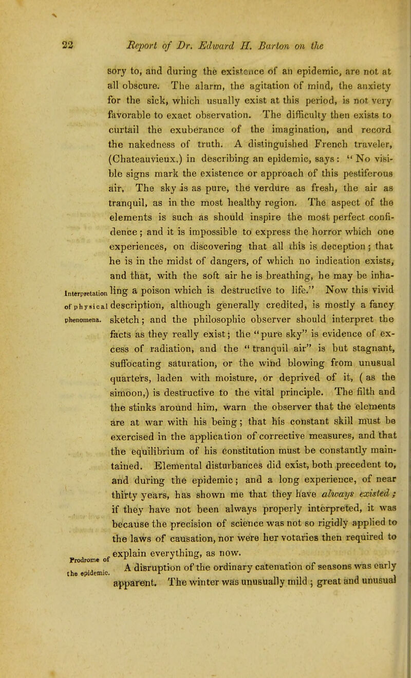 8ory to, and during the existence of an epidemic, are not at all obscure. The alarm, the agitation of mind, the anxiety for the sick, which usually exist at this period, is not very favorable to exact observation. The difficulty then exists to curtail the exuberance of the imagination, and record the nakedness of truth. A distinguished French traveler, (Chateauvieux,) in diescribing an epidemic, says : No visi- ble signs mark the existence or approach of this pestiferous air. The sky is as pure, the verdure as fresh, the air as tranquil, as in the most healthy region. The aspect of the elements is such as should inspire the most perfect confi- dence ; and it is impossible to express the horror which one experiences, on discovering that all chis is deception; that he is in the midst of dangers, of which no indication exists, and that, with the soft air he is breathing, he may be inha- interpretation ling & poison which is destructive to life. Now this vivid of physical description, although generally credited j is mostly a fancy phenomena, sketch; and the philosophic observer should interpret the facts as they really exist; the pure sky is evidence of ex- cess of radiation, and the tranquil air is but stagnant, suffocating saturation, or the wind blowing from unusual quarters, laden with moisture, or deprived of it, ( as the simoon,) is destructive to the vital principle. The filth and the stinks around him, warn the observer that the elements are at war with his being; that his constant skill must be exercised in the apphcation of corrective measures, and that the equilibrium of his constitution must be constantly main- tained. Elemental disturbances did exist, both precedent to, and during the epidemic; and a long experience, of near thirty years, has shown me that they have always existed; if they have not been always properly interpreted, it was because the precision of science was not so rigidly applied to the laws of causation, nor were her votaries then required to explain everything, as now. prodrome of ^ *' *= . « i , . A disruption of the ordinary catenation of seasons was early the epidemic. r •' j I apparent. The winter was unusually mild ; great and unusual