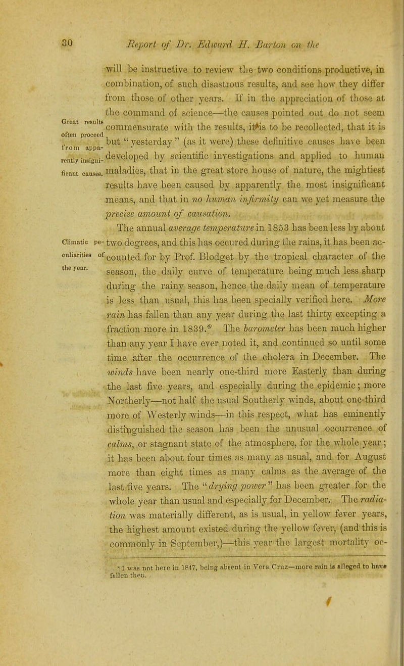 will be instructive to review tlie-two conditions productive, in combination, of sucb disastrous results, and see bow tbey differ from those of otlier years. K in the appreciation of those at tbe command of science—the causes pointed out do not seem Groat (.oinji;iei]s;|,..itQ witb the results, it^s to be recollected, that it is often proceed . \ii/>'. but  yesterday (as it were) these definitive causes have been Irom appa- • j \ / rently iiieigni-*-^*^™^*^P®*^ ^'7 scicutific investigations and applied to human ficant caiLses. maladies, that in the great store house of nature, the mightiest results have been caused by apparently the most insignificant means, and that in no human injirmily can we yet measure the 2orecise amount of cax(,sation. : ... The annual average temjyerature in 1853 has been less by about Climatic pe- two degrees, and this has occured during the rains, it lias been ac- cuiiaritie3 of gQ^^^.e^^ f^^. j^y pj.(jf_ Blodgct by the tropical character of the the year. gcason, the . daily curve of temperature being much less sharp during the rainy season, hence the daily mean of temperature is less than usual, this has been.specially verified here. More rain has fallen than any year during the last thirty excepting a fraction more in 1839.* The barometer has been much higher than any year I have ever noted it, and continued so until some time after the occurrence of the cholera in December. The winds have been nearly one-third more Easterly than during the last five years, and especially during the epidemic; more Northerly—not half the usual Southerly winds, about one-third more of Westerly winds—in tliis respect, what has eminently disti^iguished the season has been the unusual occurrence of calms, or stagnant state of the atmosphere, for the whole year; it has been about four times as many as usual, and^ for August more than eight times as many calms as the average of the last five years. The  drying power  has been greater for the whole year than usual and especially for December, The radia- tion was materially diff'erent, as is usual, in yellow fever years, the highest amount existed during the yellow feverj (and this is commonly in September,)-j-4his year-the largest mortality oc- * I was not hero in 1P47, being absent in Vera Cruz—more rain is alleged to hav* fuUen then.