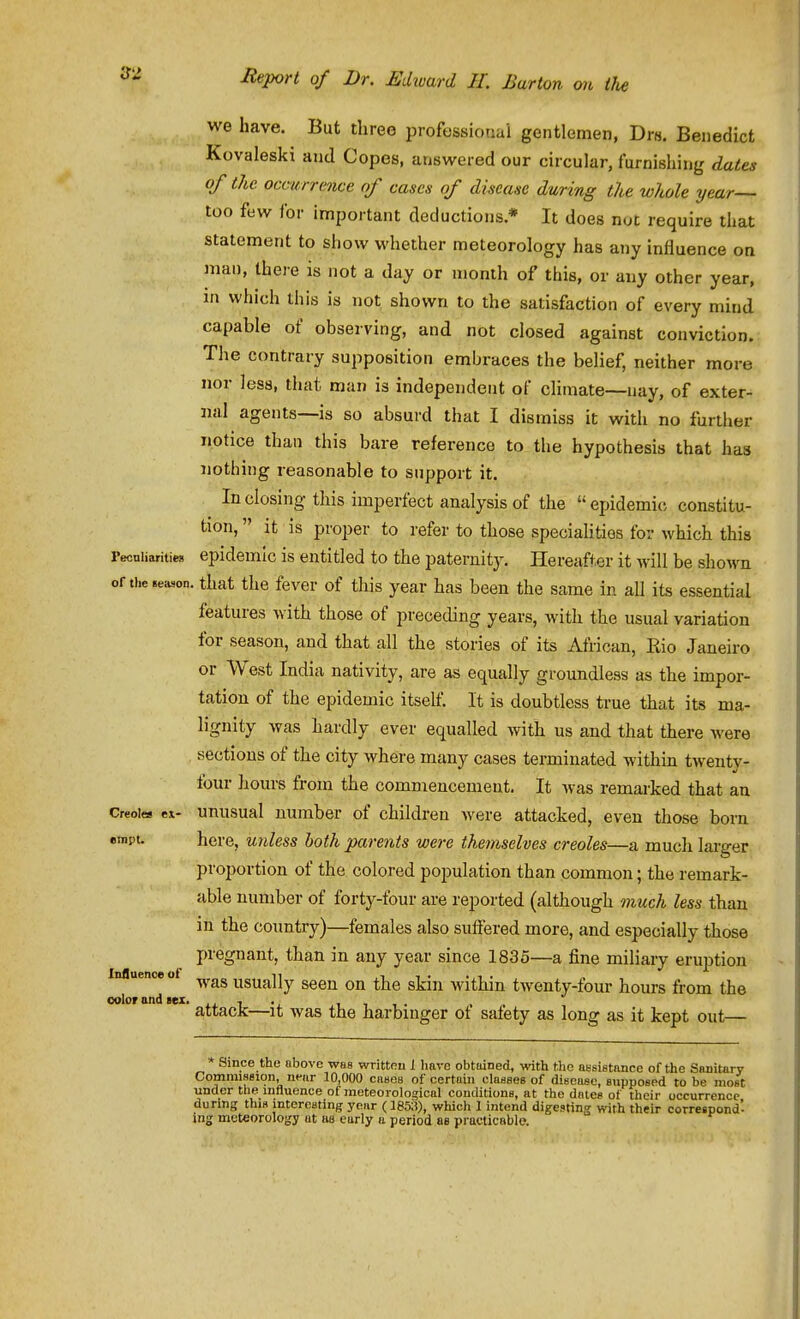 we have. But three professional gentlemen, Drs. Benedict Kovaleski and Copes, answered our circular, furnishing dates of the occurrence of cases of disease during the whole year- loo few for important deductions * It does nut require that statement to show whether meteorology has any influence oa man, there is not a day or month of this, or any other year, in which this is not shown to the satisfaction of every mind capable of observing, and not closed against conviction. The contrary supposition embraces the belief, neither more nor less, that man is independent of climate—nay, of exter- nal agents—is so absurd that I dismiss it with no further notice than this bare reference to the hypothesis that has nothing reasonable to support it. In closing this imperfect analysis of the epidemic constitu- tion, it is proper to refer to those speciaUties for which this Peoniiarities epidemic is entitled to the paternity. Hereafter it will be sho^vn of the season, that the fever of this year has been the same in all its essential features with those of preceding years, with the usual variation for season, and that all the stories of its African, Rio Janeiro or West India nativity, are as equally groundless as the impor- tation of the epidemic itsetf. It is doubtless true that its ma- lignity was hardly ever equalled with us and that there were sections of the city where many cases terminated withm twenty- four liours from the commencement. It was remarked that an Creoles ex- unusual uumber of children were attacked, even those born empt. here, unless both parents were themselves Creoles—a much lai-ger proportion of the colored population than common; the remark- able number of forty-four are reported (although 7nuch less than in the country)—females also suffered more, and especially those pregnant, than in any year since 1835—a fine miliary eruption Iniluence of n t t • • i . was usually seen on the skni withm tAventy-tour hours from the color and lez. i i i i • . . attacJc—It was the harbinger ot satety as long as it kept out— * Since the above was writtpu 1 have obtained, with the ai-sigtance of the Sanitary Commission, near 10,000 cases of certain classeB of disease, eupposed to be most under the influence of meteorological conditions, at the dates of their occurrence during this interesting year (1853), which I intend digesting with their correspond- ing meteorology nt aa early a period as pi acticable.