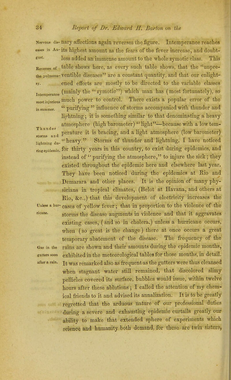 Nervous dis- navy affections again reverses the figure. Intemperance reaches eases in Au-jts highest amount as the fears of the fever increase, and doubt- E^'- less added an immense amount to the whole zymotic class. This Reverses of table shows hcrc, as every such table shows, that the ''unpre- the puimona-ventible diseases are a constant quantity, and that our enlight- ry. ened efforts are mostly to be directed to the variable classes (mainlv the ''zymotic) which man has (most fortunately), so Intemperance \ ' \ ' raostinjurious^^^ch powcr to coutrol. There exists a popular error of the in summer.  puriljing  influence of storms accompanied with thunder and lio-htning; it is something similar to that denominating a heavy atmosphere (high barometer)  light—because with a low tem- ■perature it is bracing, and a light atmosphere (low barometer) storms and ^ °' . . lightnin du-^^^^y  Storms of thuuder and lightning, I have noticed ringepidemic. for thirty years in this country, to exist during epidemics, and instead of  purifying the atmosphere, to injure the sick; they existed throughout the epidemic here and elsewhere last year, They have been noticed during the epidemics at Rio and Demarara and other places. It is the opinion of many phy- sicians in tropical climates, (Belot at Havana, and others at Rio, &c.,) that this development of electricity increases the Unless a hur- cases of ycUow fevcr; that in proportion to the violence of the ricane. gtorms the disease augments in violence and that it aggravates existing cases, ( and so in cholera,) unless a hurricane occurs, when (so great is the change) there at once occurs a great temporary abatement of the disease. The fi-equency of the Gas in the rains are shown and their amounts during the epidemic months, gntiers soon exhibited in the meteorological tables for those months, in detail, after a rain, remarked also as frequent as the gutters were thus cleansed when stagnant water still remained, that discolored sUmy pellicles covered its surface, bubbles would issue, within twelve hours after these ablutions ; I called the attention of my chem- ical friends to it and advised its annalizatiou. It is to be greatly regretted that the arduous nature of our professional duties during a severe and exhausting epidemic curtails greatly our ability to make that extended sphere of experiments which science and humanity both demand, for these ai-e twin sisters,