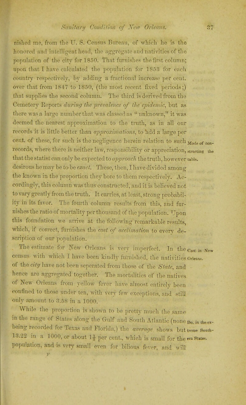 S!anifa)'i/ Coudilinn of JVt'w OrJcnvs. 3T nished me, from the U. S. Census Bureau, of which he is the honored and intelligent liead, the aggregate and nativities of the population of the city for 1850. That furnishes the first column; upon that I have calculated the population for 1853 for each country respectively, by adding a fractional increase per cent, over that from 1847 to 1850, (the most recent ,fixed periods;) that supplies the second column. The third isderivedfrom the Cemetery Reports during the j'frevalence of the'epicl,eniic, but as there -was a large number that was classed as  unknown, it was deemed the nearest approximation to the truth, as in all our records it is little better than a2')proximations, to lidd a large per cent, of these, for such is the neghgence herein relation to such jyj^jg ^^n- records, where there is neither law, responsibility or appreciation, structing the that the statist can only be expected to approach the truth, however table, desirous he may be to be exact. These, then, I have divided among the knoAvn in the proportion they bore to them respectively. Ac- cordingly, this column Avas thus constructed, and it is believ6d not to vary greatly from the truth. It carries, at least, strong probabil- ity in its favor. The fourth colunin results from this, and fur- nishes the ratio of mortality per thousand of the jwpulation. Upon this foundation we arrive at the following remarkable results, which, if covj-ect, furnishes the cost of acclimation to every de- scription of our population. The estimate for New Orleans is very imperfect. In thec;^ti„ census with which I have been kindly fuhiished, the nativities Orieatu-. of the city have not been seperated from those of the State, and hence are aggregated together. The mortalities of the natives of New Orleans from yellov^ fever have almost entirely been confined to those under ten, with very few exceptions, nnd. stilJ only amount to 3.58 in a 1000. While the proportion is shown to be pretty much the same in the range of States along the Gulf and South Atlantic (none do. in the ex- being recorded for Texas and Florida,) the average shows buttro„,o Sou.h- 13.22 in a 1000, or about 1-J- per cent., which is small for theM°stut«.. population, and is very small even for bilious fpver, and will