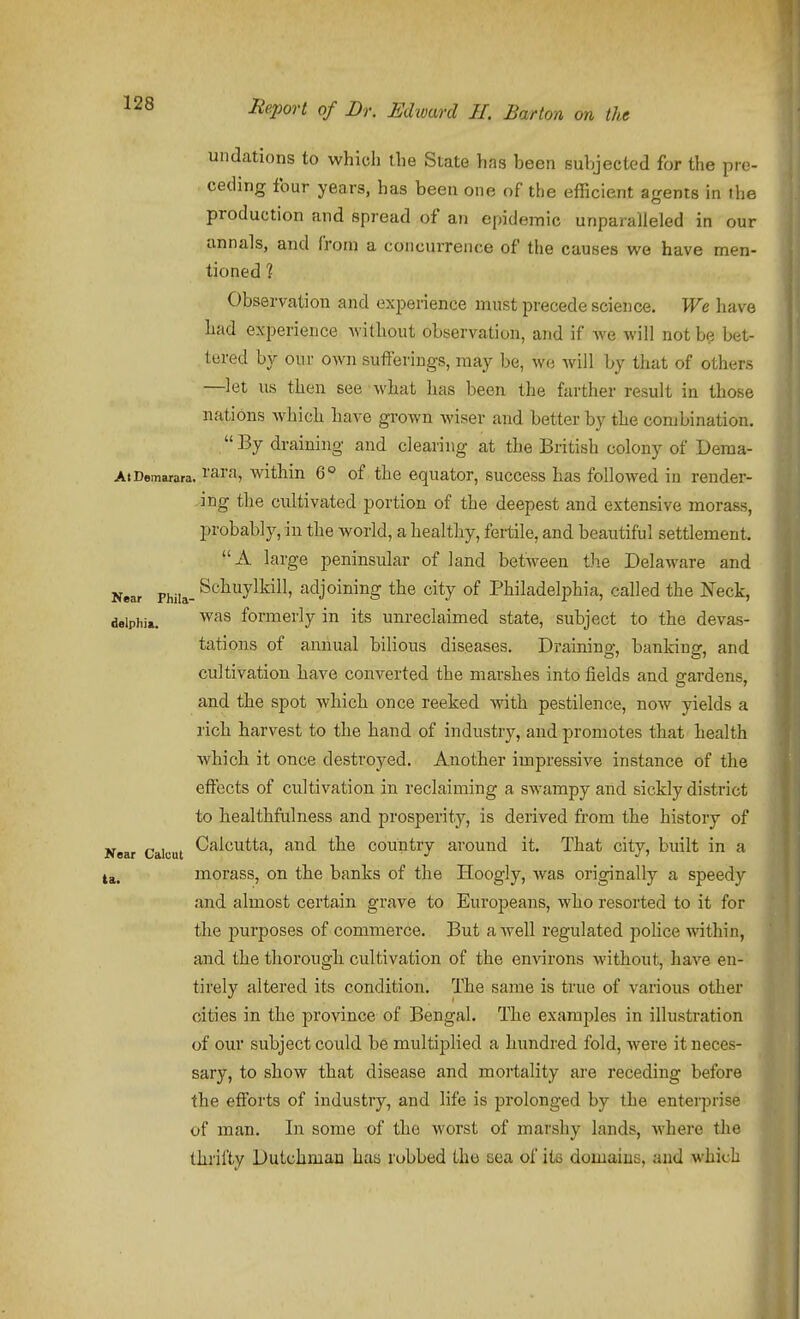 undations to which the State has been suljjected for the pro- ceding four years, has been one of the efficient agents in the production and spread of an epidemic unparalleled in our annals, and from a concurrence of the causes we have men- tioned 1 Observation and experience must precede science. We have had experience without observation, and if we will not b? bet- tered by our own sufferings, may be, we will by that of others —let us then see what has been the farther result in those nations which have grown wiser and better by the combination. By draining and clearing at the British colony of Dema- At Demarara. rara, within 6° of the equator, success has foUoAved in render- ing the cultivated portion of the deepest and extensive morass, probably, in the world, a healthy, fertile, and beautiful settlement. A large peninsular of land between the Delaware and Near Phila- ^chuylkill, adjoining the city of Philadelphia, called the Neck, deiphi*. ^^^^ formerly in its unreclaimed state, subject to the devas- tations of annual bilious diseases. Draining, banking, and cultivation have converted the marshes into fields and arardens, and the spot which once reeked ^vith pestilence, now yields a rich harvest to the hand of industry, and promotes that health which it once destroyed. Another impressive instance of the effects of cultivation in reclaiming a sw^ampy and sickly district to healthfulness and prosperity, is derived from the history of Calcutta, and the country around it. That city, built in a morass, on the banks of the Hoogly, was originally a speedy and almost certain grave to Europeans, who resorted to it for the jjurposes of commerce. But a Avell regulated police within, and the thorough cultivation of the enAarons without, have en- tirely altered its condition. The same is true of various other cities in the province of Bengal. The examples in illustration of our subject could bei multiplied a hundred fold, were it neces- sary, to show that disease and mortality are receding before the efforts of industry, and life is prolonged by the enterprise of man. In some of the worst of marshy lands, where the thrifty Dutchman has robbed the tica of its domaiuG, and which Kear Calcut ta.