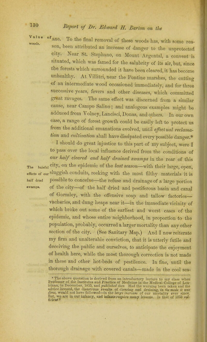 loir ^^^ removal of these woods has, with some rea- son, been attributed an increase of danger to the unprotected city. Near St. SteiDhano, on Mount Argental, a convent is situated, which was famed for the salubrity of its air, but, since the forests which surrounded it have been cleared, it has become unhealthy. At ViUitri, near the Pontine marshes, the cutting of an intermediate wood occasioned immediately, and for three successive years, fevers and other diseases, which committed great ravages. The same effect was discerned from a similar cause, near Campo Salino; and analogous examples might be adduced from Volney, Lancisci, Donas, and others. In our own case, a range of forest growth could be easily left to protect us from the additional emanations evolved, until effectual reclama- tion and cultivation shall have dissipated every possible danger.* I should do great injustice to this part of my subject, were I to pass over the local influence derived from the conditions of our half cleared and half drained swamps in the rear of this The baleful ^^^7' epidemic of the last season—^rii\i their large, open, effects of our sluggish conduits, reeldng with the most filthy materials it is half dried possible to conceive—the refuse and drainage of a large portion .wamp,. of the city—of the half dried and pestiferous basin and canal of Gormley, with the offensive soap and tallow factories— v&cheries, and dung heaps near it—^in the immediate vicinity of which broke out some of the earliest and worst cases of the epidemic, and whose entire neighborhood, in proportion to the population, jDrobably, occurred a larger mortality than any other section of the city. (See Sanitary Map.) And I now reiterate my firm and unalterable conviction, that it is utterly futile and deceiving the pubhc and ourselves, to anticipate the enjoyment of health here, while the most thorough correction is not made in these and other hot-beds of pestilence. In fine, until the thorough drainage with covered canals—made in the cool sea- * The above quotation is derived from an introductory lecture to my class when Professor of the Institutes and Practice of Medicine in the Medical College of Lou- isiana, in December, 18ri.5, and published then. Had the waminu been taken and the Kdvice hceued, the disastrous results of clearing and draining, in the mode it xeas done, would not have followed—in the large iiicreaee of our mortality ever since. Bui, we are in our infancy, and infants req,uiie many lueaons. Is Uiat of 1653 suf- ticiontl