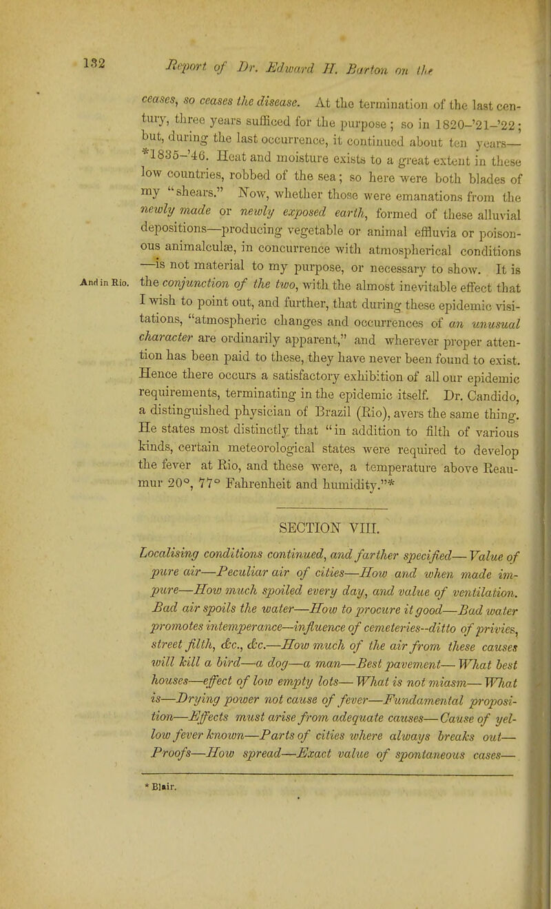 ceases, so ceases the disease. At tlio termination of the last cen- tury, three years sufficed for the purpose ; so in 1820-'21-'22; but, during the last occurrence, it continued about ten years— *1835-'46. Heat and moisture exists to a great extent in these low countries, robbed of the sea; so here were both blades of my shears. Now, whether those were emanations from the newl?/ made or newly exposed earthy formed of tliese alluvial depositions—producing vegetable or animal effluvia or poison- ous animalculse, in concurrence with atmospherical conditions —is not material to my purpose, or necessary to show. It is And in Rio. the conjunction of the two, with the almost inevitable effect that I wish to point out, and further, that during these epidemic visi- tations, atmospheric changes and occurrences of an -unusual character are ordinarily apparent, and wherever proper atten- tion has been paid to these, they have never been found to exist. Hence there occurs a satisfactory exhibition of all our epidemic requirements, terminating in the epidemic itself. Dr. Candido, a distinguished physician of Brazil (Rio), avers the same thing. He states most distinctly that  in addition to filth of various kinds, certain meteorological states were required to develop the fever at Rio, and these were, a temperature above Reau- mur 20°, 11° Fahrenheit and humidity.* SECTION VIII. Localising conditions continued, and farther specified— Value of pure air—Peculiar air of cities—How and when made im- pure—How much spoiled every day, and value of ventilation. Bad air spoils the water—How to procure it good—Bad water promotes intemperance—influence of cemeteries-ditto of privies, street filth, (&c., ckc.—How much of the air from these causes will kill a bird—a dog—a man—Best pavement— What best houses—effect of loiv empty lots— What is not miasm— W/iat is—Drying poioer not cause of fever—Fundamental proposi- tion—Hffects must arise from adequate causes—Cause of yel- low fever known—Farts of cities where always breaks out— Froofs—How spread—F.mct value of spontaneous cases— * Bliiir.