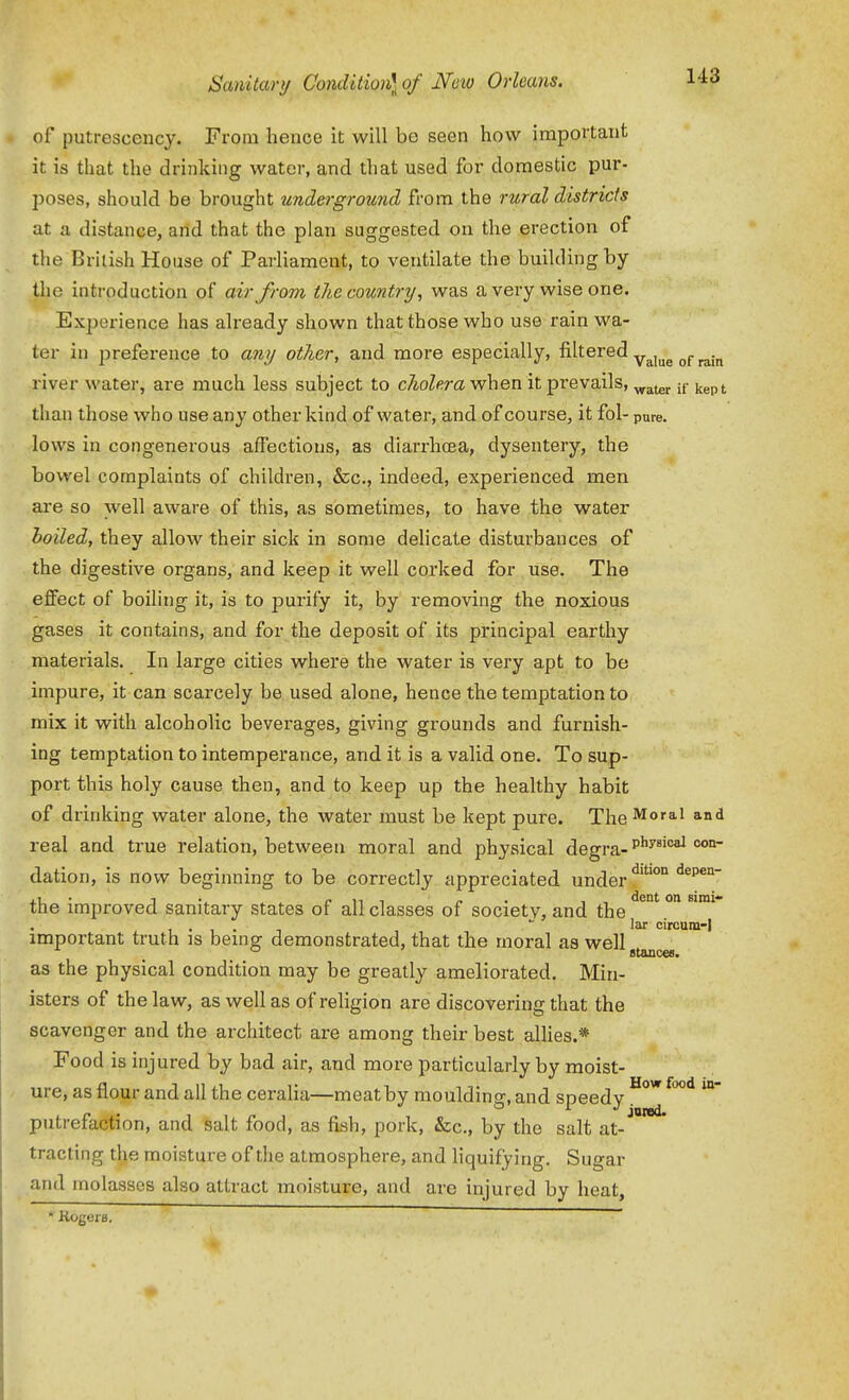 of putrescency. From hence it will be seen how important it is that the drinking water, and that used for domestic pur- poses, should be brought underground from the rural districfs at a distance, arid that the plan suggested on the erection of the British House of Parliament, to ventilate the building by the introduction of air from the country, was a very wise one. Experience has already shown that those who use rain wa- ter in preference to any other, and more especially, filtered ^^^^^ ^^.^^ river water, are much less subject to cholera when it prevails, jj- ^^p^ than those who use any other kind of water, and of course, it fol- pure, lows in congenerous affections, as diarrhcea, dysentery, the bowel complaints of children, &c., indeed, experienced men are so well aware of this, as sometimes, to have the water hoiled, they allow their sick in some delicate disturbances of the digestive organs, and keep it well corked for use. The effect of boiling it, is to purify it, by removing the noxious gases it contains, and for the deposit of its principal earthy materials. In large cities where the water is very apt to be impure, it can scarcely be used alone, hence the temptation to mix it with alcoholic bevei-ages, giving grounds and furnish- ing temptation to intemperance, and it is a valid one. To sup- port this holy cause then, and to keep up the healthy habit of drinking water alone, the water must be kept pure. The Moral and real and true relation, between moral and physical degra-''^'^ dation, is now beginning to be correctly appreciated under the improved sanitary states of all classes of society, and the ^° ° . .  lar circum-l important truth is being demonstrated, that the moral as well as the physical condition may be greatly ameliorated. Min- isters of the law, as well as of religion are discovering that the scavenger and the architect are among their best allies.* Food is injured by bad air, and more particularly by moist- ure, as flour and all the ceralia—meat by moulding, and speedy putrefaction, and salt food, as fish, pork, &c., by the salt at- tracting the moisture of the atmosphere, and liquifying. Sugar and molasses also attract moisture, and are injured by heat, * Kogors.