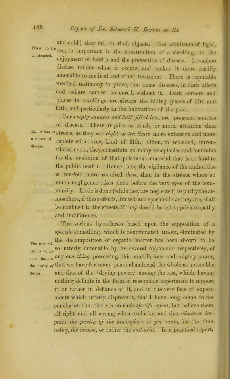 and cold) they fail m their objects. The admission of light, How to bej, „ • • . X • ^1 loo, IS important m the construction of a dwelline;, to the constructed. ■ p t ^ ^ enjoyment of health and the prevention of disease. It renders disease milder when it occurs, and makes it more readilv amenable to medical and other treatment. Tliere is reputable medical testimony to prove, that some diseases, in dark alleys and cellars cannot be cured, without it. Dark corners and places in dwellings are always the hiding places of dirt and filth, and particularly in the habitations of the poor. Our empty squares and half filled lots, are pregnant sources of disease. These require as much, or more, attention than Empty lots as streets, as they are eight or ten times more extensive and more a source of ^j^-j^ ^^^^^ -^^^ ^£ ^^Q^^ Often, in secluded, unven- disease. x-i + J ^ tilated spots, they constitute so many receptacles and fountains for the evolution of that poisonous material that is so fatal to the public health. Hence then, the vigilance of the authorities is ten-fold more required there, than in the streets, where so much negligence takes 2)lace before the very eyes of the com- munity. Little is done (while they are neglected) to purify the at- mosphere, if these efforts, limited and spasmodic as they are, shall be confined to the streets, if they should be left to private apathy and indifference. The various hypotheses based upon the supposition of a specific something, which is denominated miasm, eliminated by the decomposition of organic matter has been shown to be The true mi- ^ ° asm is what- ^.ttcrly mitenable by its several opponents respectively, of ever impairs ^^7 thing posscssiug this multifarious and mighty power, the purity of that we have for many years abandoned the whole as untenable* the air. and that of the  drying power, among the rest, which, having nothing definite in the form of reasonable experiment to support it, or rather in defiance of it, and in the very face of experi- ments which utterly disprove it, that I have long come to the conclusion that there is no such specific agent, but believe them all right and all wrong, when exclusive, and that iohatcver im- pairs the purity of the atmosphere is pro tanto, for the time being, the miasm, or rather the mal-aria. In a practical report,