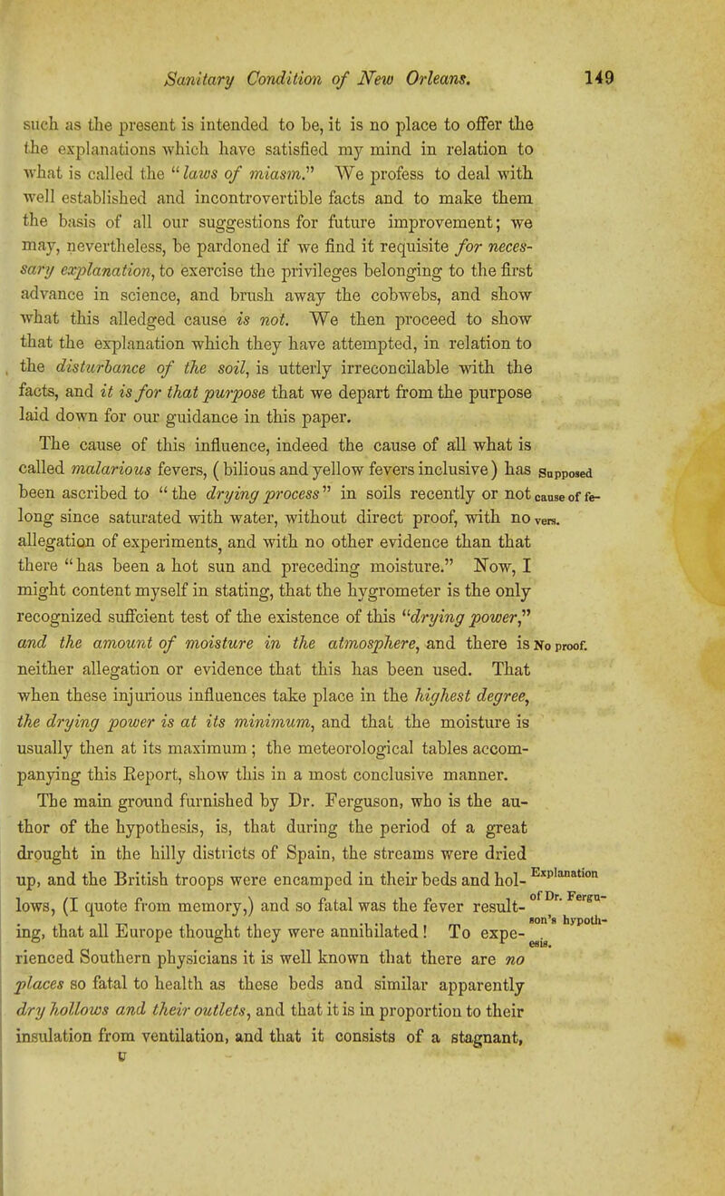 such as the present is intended to be, it is no place to offer the <.he explanations which have satisfied my mind in relation to what is called the  laivs of miasm.'''' We profess to deal with well established and incontrovertible facts and to make them the basis of all our suggestions for future improvement; we may, nevertheless, be pardoned if we find it requisite for neces- sary explanation^ to exercise the privileges belonging to the first advance in science, and brush away the cobwebs, and show what this alledged cause is not. We then proceed to show that the explanation which they have attempted, in relation to the disturbance of the soil, is utterly irreconcilable with the facts, and it is for that purpose that we depart from the purpose laid down for our guidance in this paper. The cause of this influence, indeed the cause of all what is called malarious fevers, (bilious and yellow fevers inclusive) has supposed been ascribed to the drying process'''' in soils recently or not cause of fe- long since saturated with water, without direct proof, with no vers, allegation of experiments^ and with no other evidence than that there  has been a hot sun and preceding moisture. Now, I might content myself in stating, that the hygrometer is the only recognized suffcient test of the existence of this ^'■drying power and the amount of moisture in the atmosphere, and there is No proof, neither allegation or evidence that this has been used. That when these injurious influences take place in the highest degree, the drying power is at its minimum, and thai the moisture is usually then at its maximum ; the meteorological tables accom- panying this Report, show this in a most conclusive manner. The main ground furnished by Dr. Ferguson, who is the au- thor of the hypothesis, is, that during the period of a great drought in the hilly districts of Spain, the streams were dried up, and the British troops were encamped in their beds and hoi- ^p'^^*'™ lows, (I quote from memory,) and so fatal was the fever result- 11 -n 111 -1 -1 1 . m ''^ hypOtll- ing, that all lliurope thought they were annihilated ! To expe- . OS 10* rienced Southern physicians it is well known that there are no places so fatal to health as these beds and similar apparently dry hollows and their outlets, and that it is in proportion to their insulation from ventilation, and that it consists of a stagnant,