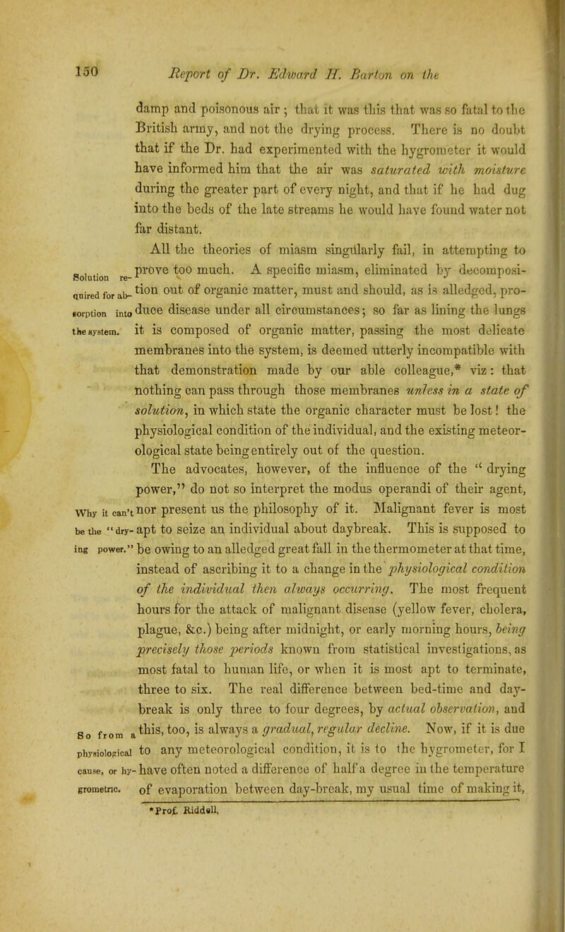 damp and poisonous air ; that it was this that was so fatal to the British army, and not the drying process. There is no doubt that if the Dr. had experimented with the hygrometer it would have informed him that the air was saturated vnth moisture during the greater part of every night, and that if he had dug into the beds of the late streams he would have found water not far distant. All the theories of miasm singillarly fail, in attempting to Solution re P^'*^^^ much. A Specific miasm, eliminated by decoraposi- qnired for ab- ^^^^ Organic matter, must and should, as is alledged, pro- joiption into duce disease under all circumstances; so far as lining the lungs the system, it is composed of Organic matter, passing the most delicate membranes into the system, is deemed utterly incompatible with that demonstration made by our able colleague,* viz: that nothing can pass through those membranes unless in a state of solution^ in which state the organic character must be lost! the physiological condition of the individual, and the existing meteor- ological state being entirely out of the question. The advocates, however, of the influence of the drying power, do not so interpret the modus operandi of theu' agent. Why it can't'lor present us the philosophy of it. Malignant fever is most be die dry-apt to seize an individual about daybreak. This is supposed to ing power. be Owing to an alledged great fall in the thermometer at that time, instead of ascribing it to a change in the physiological condition of the individual then always occurring. The most frequent hours for the attack of malignant disease (yellow fever, cholera, plague, &c.) being after midnight, or early morning hours, being precisely those periods known from statistical investigations, as most fatal to human life, or when it is most apt to terminate, three to six. The real dtfiference between bed-time and day- break is only three to four degrees, by actual observation, and So from a*^^^' always a gradual, regular decline. Now, if it is due physiological to any meteorological condition, it is to the hygrometer, for I cause, or hy-have oftcu uoted a difference of half a degree in the temperature grometrio, of evaporation between day-break, my usual time of making it, •Prof. EiddsU,