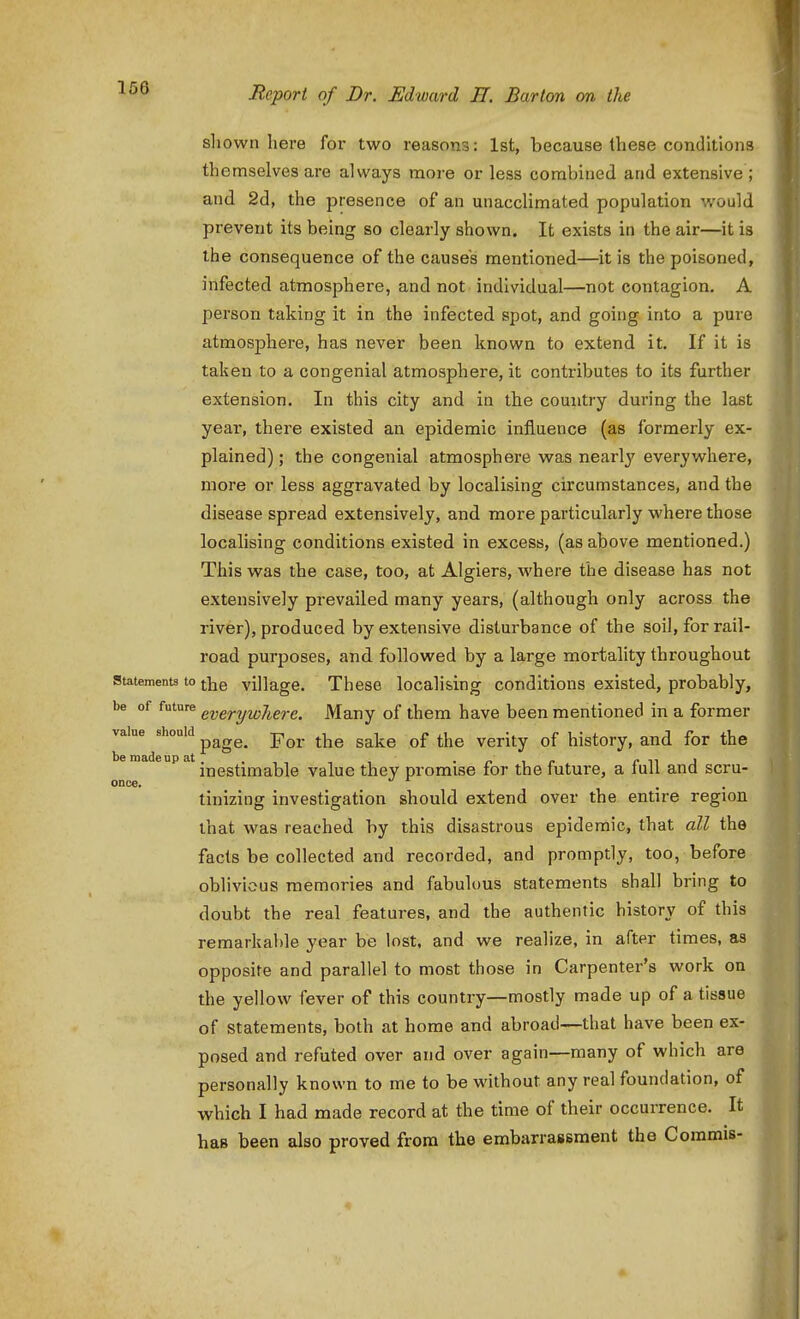 shown here for two reasons: 1st, because these conditions themselves are always more or less combined and extensive ; and 2d, the presence of an unacclimated population would prevent its being so clearly shown. It exists in the air—it is the consequence of the causes mentioned—it is the poisoned, infected atmosphere, and not individual—not contagion. A person taking it in the infected spot, and going into a pure atmosphere, has never been known to extend it. If it is taken to a congenial atmosphere, it contributes to its further extension. In this city and in the country during the last year, there existed an epidemic influence (as formerly ex- plained) ; the congenial atmosphere was nearly everywhere, more or less aggravated by localising circumstances, and the disease spread extensively, and more particularly where those localising conditions existed in excess, (as above mentioned,) This was the case, too, at Algiers, where the disease has not extensively prevailed many years, (although only across the river), produced by extensive disturbance of the soil, for rail- road purjjoses, and followed by a large mortality throughout Statements to village. These localising conditions existed, probably, be of future g^y^rfywhere. Many of them have been mentioned in a former value should page. For the sake of the verity of history, and for the inestimable value they promise for the future, a full and scru- once. , . tinizing investigation should extend over the entu'e region that was reached by this disastrous epidemic, that all the facts be collected and recorded, and promptly, too, before oblivious memories and fabulous statements shall bring to doubt the real features, and the authentic history of this remarkable year be lost, and we realize, in after times, as opposite and parallel to most those in Carpenter's work on the yellow fever of this country—mostly made up of a tissue of statements, both at home and abroad—that have been ex- posed and refuted over and over again—many of which are personally known to me to be without any real foundation, of which I had made record at the time of their occurrence. It has been also proved from the embarrassment the Coramis-