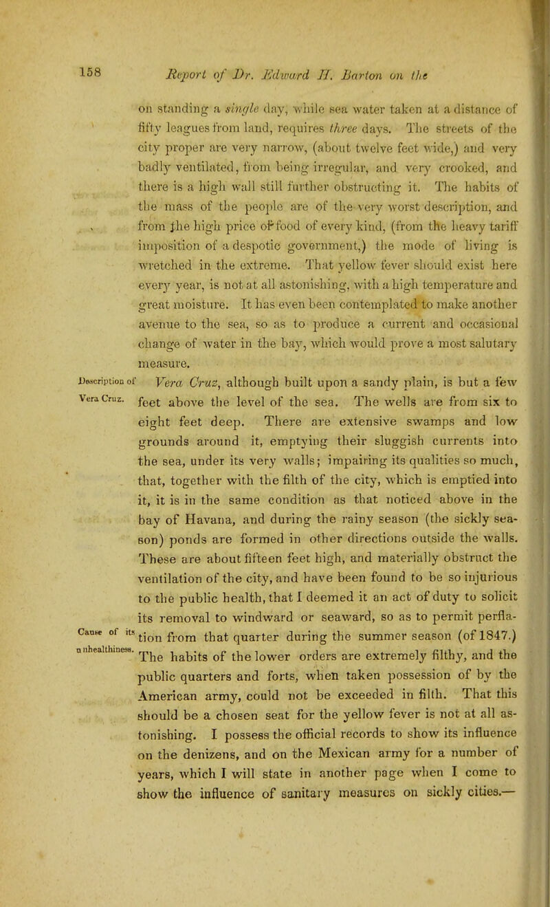 on st;indiiig a single day, while sea water taken at a distance of fifty leagues from land, requires three days. The streets of the city projier are very narrow, (about twelve feet wide,) and very badly ventilated, from being irregular, and very crooked, and there is a high wall still farther obstructing it. The habits of the mass of the people are of the-veiy vvorst description, and from the high price oFfood of every kind, (from the heavy tariff imposition of a despotic government,) the mode of living is Avretched in the extreme. That yellow fever should exist here ever}'' year, is not at all astonishing, with a high temperature and great moisture. It has even been contemplated to make another avenue to the sea, so as to produce a current and occasional change of water in the bay, vi^hich would prove a most salutarj^ measure. UMcriptionof Vera Crus, although built upon a sandy plain, is but a few Vera Cruz, f^gj above tliB Icvel of the sea. The wells are from six to eight feet deep. There are extensive swamps and low grounds around it, emptying their sluggish currents into the sea, under its very walls; impairing its qualities so much, that, together with the filth of the city, which is emptied into it, it is in the same condition as that noticed above in the bay of Havana, and during the rainy season (the sickly sea- son) ponds are formed in other directions outside the walls. These are about fifteen feet high, and materially obstruct the ventilation of the city, and have been found to be so injurious to the public health, that I deemed it an act of duty to solicit its removal to windward or seaward, so as to permit perfla- Canse of its ^.j^^ ^-^^^ quarter during the summer season (of 1847.) niiheaithiness. habits of the lower orders are extremely filthy, and the public quarters and forts, when taken possession of by the American army, could not be exceeded in filth. That this should be a chosen seat for the yellow fever is not at all as- tonishing. I possess the official records to show its influence on the denizens, and on the Mexican array for a number of years, which I will state in another page when I come to show the influence of sanitary measures on sickly cities.—