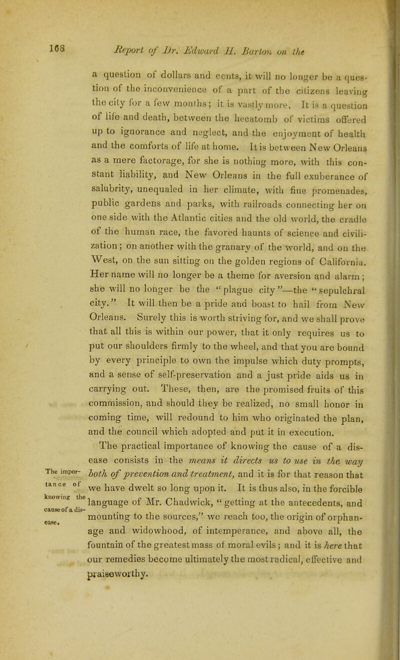 a question of dollars and cents, it will no longer be a ques- tion of the inconvenience of a part of the citizens leaving the city for a few months; it is vastly more. It is a question of life and death, between the hecatomb of victims offered up to ignorance and neglect, and the enjoyment of health and the comforts of life at home. It is between New Orleans as a mere factorage, for she is nothing more, with this con- stant liability, and New Orleans in the full exuberance of salubrity, unequaled in her climate, with fine promenades, public gardens and parks, with railroads connecting her on one side with the Atlantic cities and the old world, the cradle of the human race, the favored haunts of science and civili- zation ; on another with the granary of the world, and on the West, on the sun sitting on the golden regions of Californiu. Her name will no longer be a theme for aversion and alarm; she will no longer be the  plague city —the  sepulchral city. It will then be a pride and boast to hail from New Orleans. Surely this is worth striving for, and we shall prove that all this is within our power, that it only requires us to put our shoulders firmly to the wheel, and that you are bound by every principle to own the impulse which duty prompts, and a sense of self-preservation and a just pride aids us in carrying out. These, then, are the promised fruits of this commission, and should they be realized, no small honor in coming time, will redound to him who originated the plan, and the council which adopted and put it in execution. The practical importance of knowing the cause of a dis- ease consists in the means it directs us to me in the way The irapor- jy^ij^ of prevention and treatment, and it is for that reason that tance of j^^^^ dwelt SO long upon it. It is thus also, in the forcible nowing *^]a,jjguage of Mr. Chadwick, getting at the antecedents, and canse of a dis- , mountmg to the sources,' we reach too, the origin of orphan- age and widowhood, of intemperance, and above all, the fountain of the greatest mass of moral evils ; and it is here that our remedies become ultimately the most radical, effective and piaiaeworthy. 1