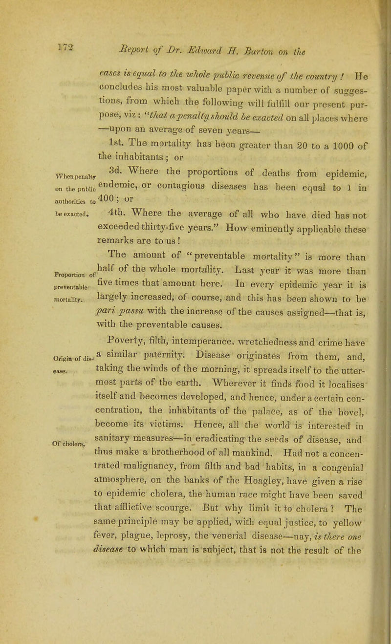 eases is equal to the whole jmblic revenue of the country ! He concludes his most valuable paper with a number of sugges- tions, from which the following will fulfill our present pur- pose, viz : 'Hhat a penalty should he exacted on all places where —upon an average of seven years— 1st. The mortality has been greater than 20 to a 1000 of the inhabitants; or Whenpenaitr ^^^^^ proportions of deaths from epidemic, on ti.e pnbtie o' contagious diseases has been equal to 1 in aulliorities to '^'^'^ ' be exacted. 4th. Where the average of all who have died has not exceeded thirty-five years. How eminently applicable these remarks are to us ! The amount of preventable mortality is more than Proportion of^^^^ whole mortality. Last year it was more than preventable ^^^^ amount here. In every epidemic year it is mortality. largely increased, of course, and this has been shown to be pari passu with the increase of the causes assigned—that is, with the preventable causes. Poverty, filth, intemperance, wretchedness and crime have OriRiiiofdis-^ similar paternity. Disease originates from them, and, ease. taking the winds of the morning, it spreads itself to the utter- most parts of the earth. Wherever it finds food it localises itself and becomes developed, and hence, under a certain con- centration, the inhabitants of the palace, as of the hovel, become its victims. Hence, all the world is interested in Ofcholera^ sanitary measures—in eradicating the seeds of disease, and thus make a brotherhood of all mankind. Had not a concen- trated malignancy, from filth and bad habits, in a congenial atmosphere, on the banks of the Hoagley, have given a rise to epidemic cholera, the human race might have been saved that afflictive scourge. But why limit it to cholera ? The same principle may be applied, with equal justice, to yellow fever, plague, leprosy, the venerial disease—xiQ.y, is there one disease to which mati is sabject, that is not the result of the